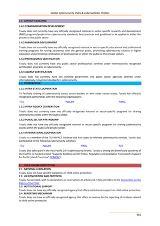 Global Cybersecurity Index & Cyberwellness Profiles
481
1.4 CAPACITY BUILDING
1.4.1 STANDARDISATION DEVELOPMENT
Tuvalu does not currently have any officially recognized national or sector-specific research and development
(R&D) programs/projects for cybersecurity standards, best practices and guidelines to be applied in either the
private or the public sector.
1.4.2 MANPOWER DEVELOPMENT
Tuvalu does not currently have any officially recognized national or sector-specific educational and professional
training programs for raising awareness with the general public, promoting cybersecurity courses in higher
education and promoting certification of professionals in either the public or the private sectors.
1.4.3 PROFESSIONAL CERTIFICATION
Tuvalu does not currently have any public sector professionals certified under internationally recognized
certification programs in cybersecurity.
1.4.4 AGENCY CERTIFICATION
Tuvalu does not currently have any certified government and public sector agencies certified under
internationally recognized standards in cybersecurity.
1.5 COOPERATION
1.5.1 INTRA-STATE COOPERATION
To facilitate sharing of cybersecurity assets across borders or with other nation states, Tuvalu has officially
recognized partnerships with the following organizations:
- ITU -PacCert -PiRRC.
1.5.2 INTRA-AGENCY COOPERATION
Tuvalu does not currently have any officially recognized national or sector-specific programs for sharing
cybersecurity assets within the public sector.
1.5.3 PUBLIC SECTOR PARTNERSHIP
Tuvalu does not have any officially recognized national or sector-specific programs for sharing cybersecurity
assets within the public and private sector.
1.5.4 INTERNATIONAL COOPERATION
Tuvalu is a member of the ITU-IMPACT initiative and has access to relevant cybersecurity services. Tuvalu also
participated in the following cybersecurity activities:
- ITU -PacCert -PiRRC -APT
Tuvalu also takes part in the Asia Pacific CIRT cybersecurity forums. Tuvalu is among the beneficiary countries of
the EU/ITU co-funded project “Capacity Building and ICT Policy, Regulatory and Legislative Frameworks Support
for Pacific Island Countries” (ICB4PAC).
2 CHILD ONLINE PROTECTION
2.1 NATIONAL LEGISLATION
Tuvalu does not have specific legislation on child online protection.
2.2 UN CONVENTION AND PROTOCOL
Tuvalu has acceded, with no declarations or reservations to articles 16, 17(e) and 34(c), to the Convention on the
Rights of the Child.
2.3 INSTITUTIONAL SUPPORT
Tuvalu does not have any officially recognized agency that offers institutional support on child online protection.
2.4 REPORTING MECHANISM
Tuvalu does not have an officially recognized agency that offers an avenue for the reporting of incidents related
to child online protection.
 