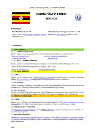 Global Cybersecurity Index & Cyberwellness Profiles
482
CYBERWELLNESS PROFILE
UGANDA
BACKGROUND
Total Population: 36 621 000
(data source: United Nations Statistics Division,
December 2012)
Internet users, percentage of population: 16.20%
(data source: ITU Statistics, December 2012)
1.CYBERSECURITY
1.1 LEGAL MEASURES
1.1.1 CRIMINAL LEGISLATION
Specific legislation pertaining to cybercrime is mandated through the following legal instrument:
- Electronic Transaction Act - Electronic Transactions Regulations
- Computer Misuse Act - Penal Code Act.
1.1.2 REGULATION AND COMPLIANCE
Specific legislation and regulation to cybersecurity has been enacted through the following instruments:
- National Information Technology Authority of Uganda - NITA-U Act
- Access to Information Act - Electronic Signatures Act.
1.2 TECHNICAL MEASURES
1.2.1 CIRT
Uganda has two national CIRTs CERT-UG operating under the National Information Technology Authority of
Uganda (NITA-U) and ugCERT operating under the Uganda Communications Commission.
1.2.2 STANDARDS
There is no available information concerning any officially recognized national (and sector specific) cybersecurity
frameworks for implementing internationally recognized cybersecurity standards.
1.2.3 CERTIFICATION
There is no available information concerning any officially approved national (and sector specific) cybersecurity
frameworks for the certification and accreditation of national agencies and public sector professionals.
1.3 ORGANIZATION MEASURES
1.3.1 POLICY
Uganda has an officially recognized national cybersecurity strategy since 2011 (National Information Security
Strategy 2011). The NITA-U has also developed a National Information Security Framework (NISF).
1.3.2 ROADMAP FOR GOVERNANCE
The Information Security Roadmap and the CERT-UG Roadmap provide national governance roadmaps for
cybersecurity in Uganda.
1.3.3 RESPONSIBLE AGENCY
The Ministry of Information and Communication Technology and the National Information Technology Authority
of Uganda are the officially recognized agencies responsible for implementing a national cybersecurity strategy,
policy and roadmap.
 