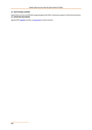 Global Cybersecurity Index & Cyberwellness Profiles
484
2.3 INSTITUTIONAL SUPPORT
Uganda does not have any officially recognized agency that offers institutional support to child online protection.
2.4 REPORTING MECHANISM
Uganda CERT (UgCERT) provides an online form to report incidents.
 