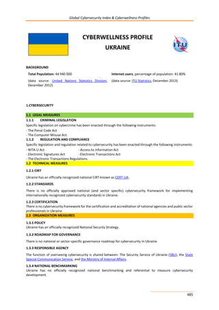 Global Cybersecurity Index & Cyberwellness Profiles
485
CYBERWELLNESS PROFILE
UKRAINE
BACKGROUND
Total Population: 44 940 000
(data source: United Nations Statistics Division,
December 2012)
Internet users, percentage of population: 41.80%
(data source: ITU Statistics, December 2013)
1.CYBERSECURITY
1.1 LEGAL MEASURES
1.1.1 CRIMINAL LEGISLATION
Specific legislation on cybercrime has been enacted through the following instruments:
- The Penal Code Act
- The Computer Misuse Act.
1.1.2 REGULATION AND COMPLIANCE
Specific legislation and regulation related to cybersecurity has been enacted through the following instruments:
- NITA-U Act - Access to information Act
- Electronic Signatures Act - Electronic Transactions Act
- The Electronic Transactions Regulations.
1.2 TECHNICAL MEASURES
1.2.1 CIRT
Ukraine has an officially recognized national CIRT known as CERT-UA.
1.2.2 STANDARDS
There is no officially approved national (and sector specific) cybersecurity framework for implementing
internationally recognized cybersecurity standards in Ukraine.
1.2.3 CERTIFICATION
There is no cybersecurity framework for the certification and accreditation of national agencies and public sector
professionals in Ukraine.
1.3 ORGANIZATION MEASURES
1.3.1 POLICY
Ukraine has an officially recognized National Security Strategy.
1.3.2 ROADMAP FOR GOVERNANCE
There is no national or sector-specific governance roadmap for cybersecurity in Ukraine.
1.3.3 RESPONSIBLE AGENCY
The function of overseeing cybersecurity is shared between: The Security Service of Ukraine (SBU), the State
Special Communication Service, and the Ministry of Internal Affairs.
1.3.4 NATIONAL BENCHMARKING
Ukraine has no officially recognized national benchmarking and referential to measure cybersecurity
development.
 