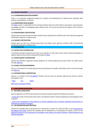 Global Cybersecurity Index & Cyberwellness Profiles
486
1.4 CAPACITY BUILDING
1.4.1 STANDARDISATION DEVELOPMENT
There is no nationally recognized program for research and development of cybersecurity standards, best
practices and guidelines in Ukraine.
1.4.2 MANPOWER DEVELOPMENT
The OSCE project is responsible for the training of twenty Ukrainian police officers and experts, improving their
knowledge and skills in investigating cyber-related crimes. The course was held at the request of the country’s
interior Ministry.
1.4.3 PROFESSIONAL CERTIFICATION
Ukraine does not have the exact number of public sector professionals certified under internationally recognized
certification programs in cybersecurity.
1.4.4 AGENCY CERTIFICATION
Ukraine does not have any certified government and public sector agencies certified under internationally
recognized standards in cybersecurity.
1.5 COOPERATION
1.5.1 INTRA-STATE COOPERATION
To facilitate sharing of cybersecurity assets across borders or with other nation states Ukraine participates in
regional cybersecurity activities especially through the OSCE.
1.5.2 INTRA-AGENCY COOPERATION
Ukraine has officially recognized national programs for sharing cybersecurity assets within the public sector
through CERT-UA.
1.5.3 PUBLIC SECTOR PARTNERSHIP
There is a framework for sharing cybersecurity assets between the public and private sector in Ukraine through
the CERT-UA.
1.5.4 INTERNATIONAL COOPERATION
Ukraine is a member of the ITU-IMPACT initiative and has access to relevant cybersecurity services. Ukraine
participates in the:
- OSCE - ITU - NATO
CERT-UA is a member of FIRST.
2 CHILD ONLINE PROTECTION
2.1 NATIONAL LEGISLATION
Specific legislation on child online protection has been enacted through the following instruments:
- Article 301 of the Criminal Code which does not explicitly mention child pornography but pornographic items
in general.
- Law on the introduction of Amendments to several Legislative Acts of Ukraine regarding Counteraction to
Distribution of Child Pornography.
2.2 UN CONVENTION AND PROTOCOL
Ukraine has acceded, with no declarations or reservations to articles 16, 17(e) and 34(c), to the Convention on
the Rights of the Child. Ukraine has acceded, with no declarations or reservations to articles 2 and 3, to the
Optional Protocol to The Convention on the Rights of the Child on the Sale of Children, Child Prostitution and
Child Pornography.
 