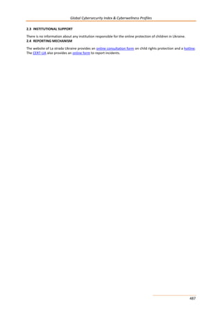 Global Cybersecurity Index & Cyberwellness Profiles
487
2.3 INSTITUTIONAL SUPPORT
There is no information about any institution responsible for the online protection of children in Ukraine.
2.4 REPORTING MECHANISM
The website of La strada Ukraine provides an online consultation form on child rights protection and a hotline.
The CERT-UA also provides an online form to report incidents.
 