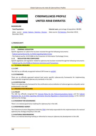 Global Cybersecurity Index & Cyberwellness Profiles
488
CYBERWELLNESS PROFILE
UNITED ARAB EMIRATES
BACKGROUND
Total Population:
(data source: United Nations Statistics Division,
December 2012)
Internet users, percentage of population: 88.00%
(data source: ITU Statistics, December 2013)
1.CYBERSECURITY
1.1 LEGAL MEASURES
1.1.1 CRIMINAL LEGISLATION
Specific legislation on cybercrime has been enacted through the following instruments:
- Federal Law by Decree No. 5 of 2012 regarding Cyber Crimes
- The Federal Law No. (2) Of 2006 on the Prevention of Information Technology Crimes.
1.1.2 REGULATION AND COMPLIANCE
Specific legislation and regulation related to cybersecurity has been enacted through the following instruments:
- Federal Law No. (1) of 2006 on Electronic Commerce and Transactions.
1.2 TECHNICAL MEASURES
1.2.1 CIRT
The UAE has an officially recognized national CIRT known as aeCERT.
1.2.2 STANDARDS
There are no officially approved national (and sector specific) cybersecurity frameworks for implementing
internationally recognized cybersecurity standards in the UAE.
1.2.3 CERTIFICATION
There is no cybersecurity framework for the certification and accreditation of national agencies and public sector
professionals in the UAE.
1.3 ORGANIZATION MEASURES
1.3.1 POLICY
The UAE has officially recognised the General Policy for the Telecommunications Sector and the Cabinet
Resolution No. 21 of 2013 regarding Information Security Regulation in Government Entities as the national
cybersecurity strategy.
1.3.2 ROADMAP FOR GOVERNANCE
There is no national governance roadmap for cybersecurity in the UAE.
1.3.3 RESPONSIBLE AGENCY
The Telecommunications Regulatory Authority (TRA) is the body responsible for the implementation of a national
cybersecurity strategy and policy in the UAE.
1.3.4 NATIONAL BENCHMARKING
There is no national benching marking or referential to measure cybersecurity development in the UAE.
 