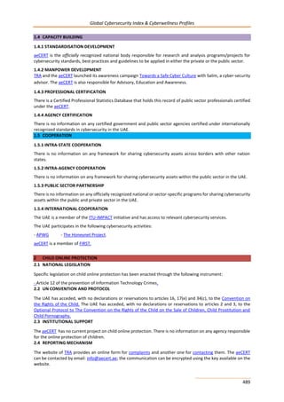 Global Cybersecurity Index & Cyberwellness Profiles
489
1.4 CAPACITY BUILDING
1.4.1 STANDARDISATION DEVELOPMENT
aeCERT is the officially recognized national body responsible for research and analysis programs/projects for
cybersecurity standards, best practices and guidelines to be applied in either the private or the public sector.
1.4.2 MANPOWER DEVELOPMENT
TRA and the aeCERT launched its awareness campaign Towards a Safe Cyber Culture with Salim, a cyber-security
advisor. The aeCERT is also responsible for Advisory, Education and Awareness.
1.4.3 PROFESSIONAL CERTIFICATION
There is a Certified Professional Statistics Database that holds this record of public sector professionals certified
under the aeCERT.
1.4.4 AGENCY CERTIFICATION
There is no information on any certified government and public sector agencies certified under internationally
recognized standards in cybersecurity in the UAE.
1.5 COOPERATION
1.5.1 INTRA-STATE COOPERATION
There is no information on any framework for sharing cybersecurity assets across borders with other nation
states.
1.5.2 INTRA-AGENCY COOPERATION
There is no information on any framework for sharing cybersecurity assets within the public sector in the UAE.
1.5.3 PUBLIC SECTOR PARTNERSHIP
There is no information on any officially recognized national or sector-specific programs for sharing cybersecurity
assets within the public and private sector in the UAE.
1.5.4 INTERNATIONAL COOPERATION
The UAE is a member of the ITU-IMPACT initiative and has access to relevant cybersecurity services.
The UAE participates in the following cybersecurity activities:
- APWG - The Honeynet Project.
aeCERT is a member of FIRST.
2 CHILD ONLINE PROTECTION
2.1 NATIONAL LEGISLATION
Specific legislation on child online protection has been enacted through the following instrument:
- Article 12 of the prevention of Information Technology Crimes.
2.2 UN CONVENTION AND PROTOCOL
The UAE has acceded, with no declarations or reservations to articles 16, 17(e) and 34(c), to the Convention on
the Rights of the Child. The UAE has acceded, with no declarations or reservations to articles 2 and 3, to the
Optional Protocol to The Convention on the Rights of the Child on the Sale of Children, Child Prostitution and
Child Pornography.
2.3 INSTITUTIONAL SUPPORT
The aeCERT has no current project on child online protection. There is no information on any agency responsible
for the online protection of children.
2.4 REPORTING MECHANISM
The website of TRA provides an online form for complaints and another one for contacting them. The aeCERT
can be contacted by email: info@aecert.ae; the communication can be encrypted using the key available on the
website.
 