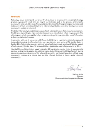 Global Cybersecurity Index & Cyberwellness Profiles
iii
Foreword
Technology is ever evolving and new cyber threats continue to be devised. In embracing technology
progress, cybersecurity must form an integral and indivisible part of the process. Unfortunately,
cybersecurity is not yet at the core of many national and industrial technology strategies. Countries need
to be aware of their current capability level in cybersecurity and at the same time identify areas where
cybersecurity needs to be enhanced.
The Global Cybersecurity Index (GCI) is a measure of each nation state’s level of cybersecurity development.
The GCI aims at providing the right motivation to countries to intensify their efforts in cybersecurity. The
ultimate goal is to help foster a global culture of cybersecurity and its integration at the core of information
and communication technologies.
Implemented with one of our partners, ABI Research, GCI brings in expertise in statistical analysis and
industry benchmarking. An information letter and a questionnaire were sent to all ITU Member States in
October 2013. Following the responses received, regional preliminary results were issued. With the support
of each and every Member State, ITU is now publishing a global status report of cybersecurity for 2014.
I thank all Member States for their support and as the GCI is an ongoing exercise I invite all respondents to
continue sending in and updating this vital information that will improve the GCI by effectively sharing
experiences, opinions and concerns. This will provide you with a tool that will grow, that will help gauge
cybersecurity readiness at a national level and take informed decisions to foster a global culture of
cybersecurity.
Brahima Sanou
Director
Telecommunication Development Bureau
 