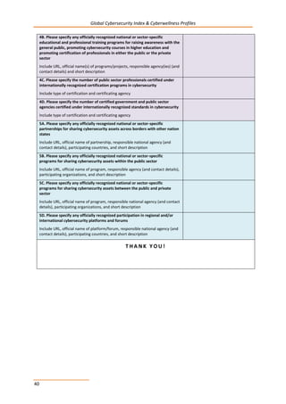 Global Cybersecurity Index & Cyberwellness Profiles
40
4B. Please specify any officially recognized national or sector-specific
educational and professional training programs for raising awareness with the
general public, promoting cybersecurity courses in higher education and
promoting certification of professionals in either the public or the private
sector
Include URL, official name(s) of programs/projects, responsible agency(ies) (and
contact details) and short description
4C. Please specify the number of public sector professionals certified under
internationally recognized certification programs in cybersecurity
Include type of certification and certificating agency
4D. Please specify the number of certified government and public sector
agencies certified under internationally recognized standards in cybersecurity
Include type of certification and certificating agency
5A. Please specify any officially recognized national or sector-specific
partnerships for sharing cybersecurity assets across borders with other nation
states
Include URL, official name of partnership, responsible national agency (and
contact details), participating countries, and short description
5B. Please specify any officially recognized national or sector-specific
programs for sharing cybersecurity assets within the public sector
Include URL, official name of program, responsible agency (and contact details),
participating organizations, and short description
5C. Please specify any officially recognized national or sector-specific
programs for sharing cybersecurity assets between the public and private
sector
Include URL, official name of program, responsible national agency (and contact
details), participating organizations, and short description
5D. Please specify any officially recognized participation in regional and/or
international cybersecurity platforms and forums
Include URL, official name of platform/forum, responsible national agency (and
contact details), participating countries, and short description
T H A N K Y O U !
 