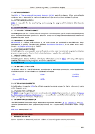 Global Cybersecurity Index & Cyberwellness Profiles
491
1.3.3 RESPONSIBLE AGENCY
The Office of Cybersecurity and Information Assurance (OCSIA), part of the Cabinet Office, is the officially
recognized agency responsible for implementing a national cybersecurity strategy, policy and roadmap.
1.3.4 NATIONAL BENCHMARKING
OCSIA is responsible for the benchmarking and measuring the progress of the National Cyber Security
Programme.
1.4 CAPACITY BUILDING
1.4.1 STANDARDISATION DEVELOPMENT
United Kingdom does not have any officially recognized national or sector-specific research and development
(R&D) programs/projects for cybersecurity standards, best practices and guidelines to be applied in either the
private or the public sector.
1.4.2 MANPOWER DEVELOPMENT
Getsafeonline is a national program aimed at the general public and businesses to raise awareness about
cybersecurity. In addition, the government published ten steps to cyber security for the private sector. Lastly,
there is a certification scheme run by the ISSP.
1.4.3 PROFESSIONAL CERTIFICATION
United Kingdom has numerous public sector professionals certified under internationally recognized certification
programs in cybersecurity. However it did not conduct a survey to gather the exact statistic.
1.4.4 AGENCY CERTIFICATION
United Kingdom’s National Technical Authority for Information Assurance (CESG) is the only public agency
certified under internationally recognized standards in cybersecurity.
1.5 COOPERATION
1.5.1 INTRA-STATE COOPERATION
To facilitate sharing of cybersecurity assets across borders or with other nation states, United Kingdom has
officially recognized partnerships with the following organizations:
-ITU -ENISA -TRUSTED
Introducer
-European CERT Group -NATO.
1.5.2 INTRA-AGENCY COOPERATION
United Kingdom, through the OCSIA, has officially recognized a national program for sharing cybersecurity assets
within the public sector.
1.5.3 PUBLIC SECTOR PARTNERSHIP
The OCSIA manage the cyber information security partnership (CISP) with private sector. In addition, the Centre
for the Protection of National Infrastructure runs a series of sector-based information exchanges for private
sector running critical information infrastructure.
1.5.4 INTERNATIONAL COOPERATION
The UK Government participates fully in the cybersecurity debates within the UN, ITU, ENISA, NATO, and OSCE.
This work is spread among many government departments and is coordinated by Cabinet Office and the Foreign
Office.
GovCertUK is a member of FIRST.
2 CHILD ONLINE PROTECTION
2.1 NATIONAL LEGISLATION
Specific legislation on child online protection has been enacted through the following instruments:
 