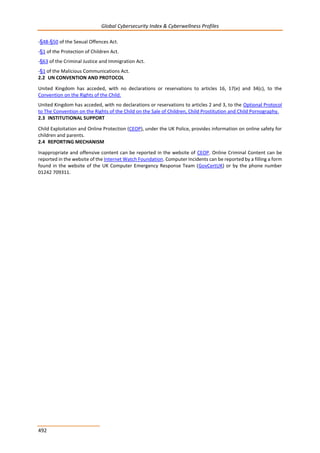 Global Cybersecurity Index & Cyberwellness Profiles
492
-§48-§50 of the Sexual Offences Act.
-§1 of the Protection of Children Act.
-§63 of the Criminal Justice and Immigration Act.
-§1 of the Malicious Communications Act.
2.2 UN CONVENTION AND PROTOCOL
United Kingdom has acceded, with no declarations or reservations to articles 16, 17(e) and 34(c), to the
Convention on the Rights of the Child.
United Kingdom has acceded, with no declarations or reservations to articles 2 and 3, to the Optional Protocol
to The Convention on the Rights of the Child on the Sale of Children, Child Prostitution and Child Pornography.
2.3 INSTITUTIONAL SUPPORT
Child Exploitation and Online Protection (CEOP), under the UK Police, provides information on online safety for
children and parents.
2.4 REPORTING MECHANISM
Inappropriate and offensive content can be reported in the website of CEOP. Online Criminal Content can be
reported in the website of the Internet Watch Foundation. Computer Incidents can be reported by a filling a form
found in the website of the UK Computer Emergency Response Team (GovCertUK) or by the phone number
01242 709311.
 