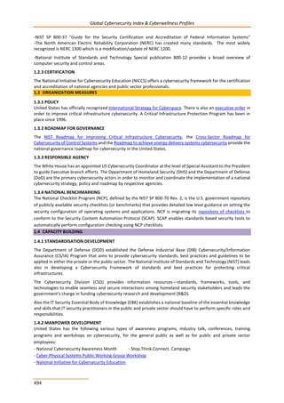 Global Cybersecurity Index & Cyberwellness Profiles
494
-NIST SP 800-37 "Guide for the Security Certification and Accreditation of Federal Information Systems"
-The North American Electric Reliability Corporation (NERC) has created many standards. The most widely
recognized is NERC 1300 which is a modification/update of NERC 1200.
-National Institute of Standards and Technology Special publication 800-12 provides a broad overview of
computer security and control areas.
1.2.3 CERTIFICATION
The National Initiative for Cybersecurity Education (NICCS) offers a cybersecurity framework for the certification
and accreditation of national agencies and public sector professionals.
1.3 ORGANIZATION MEASURES
1.3.1 POLICY
United States has officially recognized International Strategy for Cyberspace. There is also an executive order in
order to improve critical infrastructure cybersecurity. A Critical Infrastructure Protection Program has been in
place since 1996.
1.3.2 ROADMAP FOR GOVERNANCE
The NIST Roadmap for Improving Critical Infrastructure Cybersecurity, the Cross-Sector Roadmap for
Cybersecurity of Control Systems and the Roadmap to achieve energy delivery systems cybersecurity provide the
national governance roadmap for cybersecurity in the United States.
1.3.3 RESPONSIBLE AGENCY
The White House has an appointed US Cybersecurity Coordinator at the level of Special Assistant to the President
to guide Executive branch efforts. The Department of Homeland Security (DHS) and the Department of Defense
(DoD) are the primary cybersecurity actors in order to monitor and coordinate the implementation of a national
cybersecurity strategy, policy and roadmap by respective agencies.
1.3.4 N
