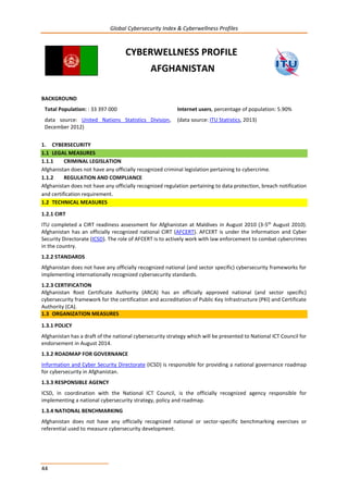 Global Cybersecurity Index & Cyberwellness Profiles
44
CYBERWELLNESS PROFILE
AFGHANISTAN
BACKGROUND
Total Population: : 33 397 000
data source: United Nations Statistics Division,
December 2012)
Internet users, percentage of population: 5.90%
(data source: ITU Statistics, 2013)
1. CYBERSECURITY
1.1 LEGAL MEASURES
1.1.1 CRIMINAL LEGISLATION
Afghanistan does not have any officially recognized criminal legislation pertaining to cybercrime.
1.1.2 REGULATION AND COMPLIANCE
Afghanistan does not have any officially recognized regulation pertaining to data protection, breach notification
and certification requirement.
1.2 TECHNICAL MEASURES
1.2.1 CIRT
ITU completed a CIRT readiness assessment for Afghanistan at Maldives in August 2010 (3-5th
August 2010).
Afghanistan has an officially recognized national CIRT (AFCERT). AFCERT is under the Information and Cyber
Security Directorate (ICSD). The role of AFCERT is to actively work with law enforcement to combat cybercrimes
in the country.
1.2.2 STANDARDS
Afghanistan does not have any officially recognized national (and sector specific) cybersecurity frameworks for
implementing internationally recognized cybersecurity standards.
1.2.3 CERTIFICATION
Afghanistan Root Certificate Authority (ARCA) has an officially approved national (and sector specific)
cybersecurity framework for the certification and accreditation of Public Key Infrastructure (PKI) and Certificate
Authority (CA).
1.3 ORGANIZATION MEASURES
1.3.1 POLICY
Afghanistan has a draft of the national cybersecurity strategy which will be presented to National ICT Council for
endorsement in August 2014.
1.3.2 ROADMAP FOR GOVERNANCE
Information and Cyber Security Directorate (ICSD) is responsible for providing a national governance roadmap
for cybersecurity in Afghanistan.
1.3.3 RESPONSIBLE AGENCY
ICSD, in coordination with the National ICT Council, is the officially recognized agency responsible for
implementing a national cybersecurity strategy, policy and roadmap.
1.3.4 NATIONAL BENCHMARKING
Afghanistan does not have any officially recognized national or sector-specific benchmarking exercises or
referential used to measure cybersecurity development.
 