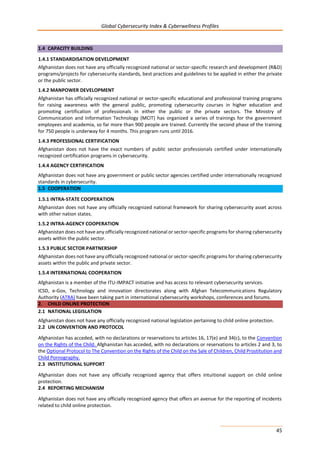Global Cybersecurity Index & Cyberwellness Profiles
45
1.4 CAPACITY BUILDING
1.4.1 STANDARDISATION DEVELOPMENT
Afghanistan does not have any officially recognized national or sector-specific research and development (R&D)
programs/projects for cybersecurity standards, best practices and guidelines to be applied in either the private
or the public sector.
1.4.2 MANPOWER DEVELOPMENT
Afghanistan has officially recognized national or sector-specific educational and professional training programs
for raising awareness with the general public, promoting cybersecurity courses in higher education and
promoting certification of professionals in either the public or the private sectors. The Ministry of
Communication and Information Technology (MCIT) has organized a series of trainings for the government
employees and academia, so far more than 900 people are trained. Currently the second phase of the training
for 750 people is underway for 4 months. This program runs until 2016.
1.4.3 PROFESSIONAL CERTIFICATION
Afghanistan does not have the exact numbers of public sector professionals certified under internationally
recognized certification programs in cybersecurity.
1.4.4 AGENCY CERTIFICATION
Afghanistan does not have any government or public sector agencies certified under internationally recognized
standards in cybersecurity.
1.5 COOPERATION
1.5.1 INTRA-STATE COOPERATION
Afghanistan does not have any officially recognized national framework for sharing cybersecurity asset across
with other nation states.
1.5.2 INTRA-AGENCY COOPERATION
Afghanistan does not have any officially recognized national or sector-specific programs for sharing cybersecurity
assets within the public sector.
1.5.3 PUBLIC SECTOR PARTNERSHIP
Afghanistan does not have any officially recognized national or sector-specific programs for sharing cybersecurity
assets within the public and private sector.
1.5.4 INTERNATIONAL COOPERATION
Afghanistan is a member of the ITU-IMPACT initiative and has access to relevant cybersecurity services.
ICSD, e-Gov, Technology and innovation directorates along with Afghan Telecommunications Regulatory
Authority (ATRA) have been taking part in international cybersecurity workshops, conferences and forums.
2. CHILD ONLINE PROTECTION
2.1 NATIONAL LEGISLATION
Afghanistan does not have any officially recognized national legislation pertaining to child online protection.
2.2 UN CONVENTION AND PROTOCOL
Afghanistan has acceded, with no declarations or reservations to articles 16, 17(e) and 34(c), to the Convention
on the Rights of the Child. Afghanistan has acceded, with no declarations or reservations to articles 2 and 3, to
the Optional Protocol to The Convention on the Rights of the Child on the Sale of Children, Child Prostitution and
Child Pornography.
2.3 INSTITUTIONAL SUPPORT
Afghanistan does not have any officially recognized agency that offers intuitional support on child online
protection.
2.4 REPORTING MECHANISM
Afghanistan does not have any officially recognized agency that offers an avenue for the reporting of incidents
related to child online protection.
 