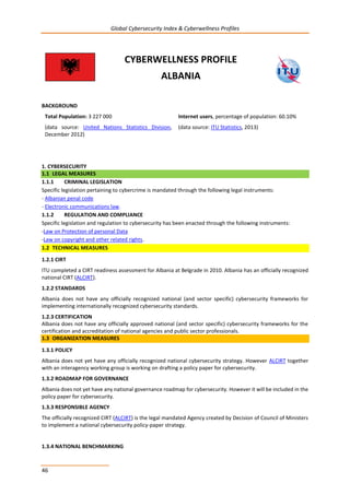 Global Cybersecurity Index & Cyberwellness Profiles
46
CYBERWELLNESS PROFILE
ALBANIA
BACKGROUND
Total Population: 3 227 000
(data source: United Nations Statistics Division,
December 2012)
Internet users, percentage of population: 60.10%
(data source: ITU Statistics, 2013)
1. CYBERSECURITY
1.1 LEGAL MEASURES
1.1.1 CRIMINAL LEGISLATION
Specific legislation pertaining to cybercrime is mandated through the following legal instruments:
- Albanian penal code
- Electronic communications law.
1.1.2 REGULATION AND COMPLIANCE
Specific legislation and regulation to cybersecurity has been enacted through the following instruments:
-Law on Protection of personal Data
-Law on copyright and other related rights.
1.2 TECHNICAL MEASURES
1.2.1 CIRT
ITU completed a CIRT readiness assessment for Albania at Belgrade in 2010. Albania has an officially recognized
national CIRT (ALCIRT).
1.2.2 STANDARDS
Albania does not have any officially recognized national (and sector specific) cybersecurity frameworks for
implementing internationally recognized cybersecurity standards.
1.2.3 CERTIFICATION
Albania does not have any officially approved national (and sector specific) cybersecurity frameworks for the
certification and accreditation of national agencies and public sector professionals.
1.3 ORGANIZATION MEASURES
1.3.1 POLICY
Albania does not yet have any officially recognized national cybersecurity strategy. However ALCIRT together
with an interagency working group is working on drafting a policy paper for cybersecurity.
1.3.2 ROADMAP FOR GOVERNANCE
Albania does not yet have any national governance roadmap for cybersecurity. However it will be included in the
policy paper for cybersecurity.
1.3.3 RESPONSIBLE AGENCY
The officially recognized CIRT (ALCIRT) is the legal mandated Agency created by Decision of Council of Ministers
to implement a national cybersecurity policy-paper strategy.
1.3.4 NATIONAL BENCHMARKING
 