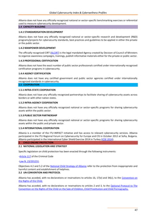 Global Cybersecurity Index & Cyberwellness Profiles
47
Albania does not have any officially recognized national or sector-specific benchmarking exercises or referential
used to measure cybersecurity development.
1.4 CAPACITY BUILDING
1.4.1 STANDARDISATION DEVELOPMENT
Albania does not have any officially recognized national or sector-specific research and development (R&D)
programs/projects for cybersecurity standards, best practices and guidelines to be applied in either the private
or the public sector.
1.4.2 MANPOWER DEVELOPMENT
The officially recognized CIRT (ALCIRT) is the legal mandated Agency created by Decision of Council of Ministers
to organize awareness campaigns, trainings, publish informative materials either for the private or public sector.
1.4.3 PROFESSIONAL CERTIFICATION
Albania does not have the exact number of public sector professionals certified under internationally recognized
certification programs in cybersecurity.
1.4.4 AGENCY CERTIFICATION
Albania does not have any certified government and public sector agencies certified under internationally
recognized standards in cybersecurity.
1.5 COOPERATION
1.5.1 INTRA-STATE COOPERATION
Albania does not have any officially recognized partnerships to facilitate sharing of cybersecurity assets across
borders or with other nation states.
1.5.2 INTRA-AGENCY COOPERATION
Albania does not have any officially recognized national or sector-specific programs for sharing cybersecurity
assets within the public sector.
1.5.3 PUBLIC SECTOR PARTNERSHIP
Albania does not have any officially recognized national or sector-specific programs for sharing cybersecurity
assets within the public and private sector.
1.5.4 INTERNATIONAL COOPERATION
Albania is a member of the ITU-IMPACT initiative and has access to relevant cybersecurity services. Albania
participated in the ITU Regional Forum on Cybersecurity for Europe and CIS in October 2012 at Sofia, Bulgaria.
Albania participated in the International Cyber Shield Exercise 2014 in Turkey (ICSE 2014).
2 CHILD ONLINE PROTECTION
2.1 NATIONAL LEGISLATION AND STRATEGY
Specific legislation on child protection has been enacted through the following instruments:
-Article 117 of the Criminal Code
-Law N. 23/201231.
Objectives 4.2 and 5.2 of the National Child Strategy of Albania refer to the protection from inappropriate and
harmful content and establishment of helplines.
2.2 UN CONVENTION AND PROTOCOL
Albania has acceded, with no declarations or reservations to articles 16, 17(e) and 34(c), to the Convention on
the Rights of the Child.
Albania has acceded, with no declarations or reservations to articles 2 and 3, to the Optional Protocol to The
Convention on the Rights of the Child on the Sale of Children, Child Prostitution and Child Pornography.
 
