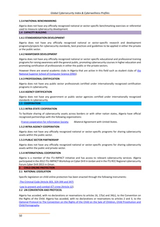Global Cybersecurity Index & Cyberwellness Profiles
50
1.3.4 NATIONAL BENCHMARKING
Algeria does not have any officially recognized national or sector-specific benchmarking exercises or referential
used to measure cybersecurity development.
1.4 CAPACITY BUILDING
1.4.1 STANDARDISATION DEVELOPMENT
Algeria does not have any officially recognized national or sector-specific research and development
programs/projects for cybersecurity standards, best practices and guidelines to be applied in either the private
or the public sector.
1.4.2 MANPOWER DEVELOPMENT
Algeria does not have any officially recognized national or sector-specific educational and professional training
programs for raising awareness with the general public, promoting cybersecurity courses in higher education and
promoting certification of professionals in either the public or the private sectors.
However there are several academic clubs in Algeria that are active in this field such as student clubs of the
National Superior School of Computer Science (ENSI).
1.4.3 PROFESSIONAL CERTIFICATION
Algeria does not have any public sector professionals certified under internationally recognized certification
programs in cybersecurity.
1.4.4 AGENCY CERTIFICATION
Algeria does not have any government or public sector agencies certified under internationally recognized
standards in cybersecurity.
1.5 COOPERATION
1.5.1 INTRA-STATE COOPERATION
To facilitate sharing of cybersecurity assets across borders or with other nation states, Algeria have official
recognized partnerships with the following organizations:
-France cooperation for Information Society -Bilateral Agreement with United States.
1.5.2 INTRA-AGENCY COOPERATION
Algeria does not have any officially recognized national or sector-specific programs for sharing cybersecurity
assets within the public sector.
1.5.3 PUBLIC SECTOR PARTNERSHIP
Algeria does not have any officially recognized national or sector-specific programs for sharing cybersecurity
assets within the public and private sector.
1.5.4 INTERNATIONAL COOPERATION
Algeria is a member of the ITU-IMPACT initiative and has access to relevant cybersecurity services. Algeria
participated in the 2012 ITU-IMPACT Workshop on Cyber Drill in Jordan and in the ITU RCC Regional cybersecurity
Forum Cyber Drill 2013 in Oman.
2 CHILD ONLINE PROTECTION
2.1 NATIONAL LEGISLATION
Specific legislation on child online protection has been enacted through the following instruments:
-The Criminal Code (Article 303, 324-344 and 347)
-Law to prevent and combat ICT crime (Article 12).
2.2 UN CONVENTION AND PROTOCOL
Algeria has acceded, with no declarations or reservations to articles 16, 17(e) and 34(c), to the Convention on
the Rights of the Child. Algeria has acceded, with no declarations or reservations to articles 2 and 3, to the
Optional Protocol to The Convention on the Rights of the Child on the Sale of Children, Child Prostitution and
Child Pornography
 