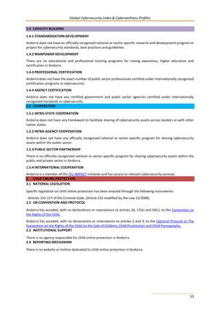 Global Cybersecurity Index & Cyberwellness Profiles
53
1.4 CAPACITY BUILDING
1.4.1 STANDARDISATION DEVELOPMENT
Andorra does not have an officially recognized national or sector-specific research and development program or
project for cybersecurity standards, best practices and guidelines.
1.4.2 MANPOWER DEVELOPMENT
There are no educational and professional training programs for raising awareness, higher education and
certification in Andorra.
1.4.3 PROFESSIONAL CERTIFICATION
Andorra does not have the exact number of public sector professionals certified under internationally recognized
certification programs in cybersecurity.
1.4.4 AGENCY CERTIFICATION
Andorra does not have any certified government and public sector agencies certified under internationally
recognized standards in cybersecurity.
1.5 COOPERATION
1.5.1 INTRA-STATE COOPERATION
Andorra does not have any framework to facilitate sharing of cybersecurity assets across borders or with other
nation states.
1.5.2 INTRA-AGENCY COOPERATION
Andorra does not have any officially recognized national or sector-specific program for sharing cybersecurity
assets within the public sector.
1.5.3 PUBLIC SECTOR PARTNERSHIP
There is no officially recognized national or sector-specific program for sharing cybersecurity assets within the
public and private sector in Andorra.
1.5.4 INTERNATIONAL COOPERATION
Andorra is a member of the ITU-IMPACT initiative and has access to relevant cybersecurity services.
2. CHILD ONLINE PROTECTION
2.1 NATIONAL LEGISLATION
Specific legislation on child online protection has been enacted through the following instruments:
- Articles 155-157 of the Criminal Code. [Article 155 modified by the Law 15/2008].
2.2 UN CONVENTION AND PROTOCOL
Andorra has acceded, with no declarations or reservations to articles 16, 17(e) and 34(c), to the Convention on
the Rights of the Child.
Andorra has acceded, with no declarations or reservations to articles 2 and 3, to the Optional Protocol to The
Convention on the Rights of the Child on the Sale of Children, Child Prostitution and Child Pornography.
2.3 INSTITUTIONAL SUPPORT
There is no agency responsible for child online protection in Andorra.
2.4 REPORTING MECHANISM
There is no website or hotline dedicated to child online protection in Andorra.
 