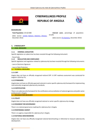 Global Cybersecurity Index & Cyberwellness Profiles
54
CYBERWELLNESS PROFILE
REPUBLIC OF ANGOLA
BACKGROUND
Total Population: 20 163 000
(data source: United Nations Statistics Division,
December 2012)
Internet users, percentage of population:
19.10%
(data source: ITU Statistics, December 2013)
1. CYBERSECURITY
1.1 LEGAL MEASURES
1.1.1 CRIMINAL LEGISLATION
Specific legislation on cybercrime has been enacted through the following instrument:
- Penal Code.
1.1.2 REGULATION AND COMPLIANCE
Specific legislation and regulation related to cybersecurity has been enacted through the following instruments:
- Law on Electronic Signature
- Law on Data Protection.
1.2 TECHNICAL MEASURES
1.2.1 CIRT
Angola does not have an officially recognized national CIRT. A CIRT readiness assessment was conducted for
Angola in 2014 by ITU.
1.2.2 STANDARDS
Angola does not have an officially approved national or sector specific cybersecurity framework for implementing
internationally recognized cybersecurity standards.
1.2.3 CERTIFICATION
There is no cybersecurity framework for the certification and accreditation of national agencies and public sector
professionals in Angola.
1.3 ORGANIZATION MEASURES
1.3.1 POLICY
Angola does not have any officially recognized national or sector-specific cybersecurity strategy.
1.3.2 ROADMAP FOR GOVERNANCE
There is no national governance roadmap for cybersecurity in Angola.
1.3.3 RESPONSIBLE AGENCY
There is no agency responsible for cybersecurity in Angola.
1.3.4 NATIONAL BENCHMARKING
Angola does not have any officially recognized national benchmarking or referential to measure cybersecurity
development.
 