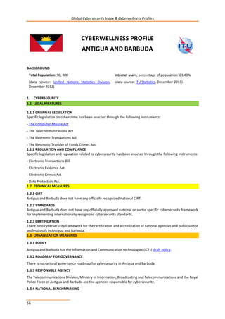 Global Cybersecurity Index & Cyberwellness Profiles
56
CYBERWELLNESS PROFILE
ANTIGUA AND BARBUDA
BACKGROUND
Total Population: 90, 800
(data source: United Nations Statistics Division,
December 2012)
Internet users, percentage of population: 63.40%
(data source: ITU Statistics, December 2013)
1. CYBERSECURITY
1.1 LEGAL MEASURES
1.1.1 CRIMINAL LEGISLATION
Specific legislation on cybercrime has been enacted through the following instruments:
- The Computer Misuse Act
- The Telecommunications Act
- The Electronic Transactions Bill
- The Electronic Transfer of Funds Crimes Act.
1.1.2 REGULATION AND COMPLIANCE
Specific legislation and regulation related to cybersecurity has been enacted through the following instruments:
- Electronic Transactions Bill
- Electronic Evidence Act
- Electronic Crimes Act
- Data Protection Act.
1.2 TECHNICAL MEASURES
1.2.1 CIRT
Antigua and Barbuda does not have any officially recognized national CIRT.
1.2.2 STANDARDS
Antigua and Barbuda does not have any officially approved national or sector specific cybersecurity framework
for implementing internationally recognized cybersecurity standards.
1.2.3 CERTIFICATION
There is no cybersecurity framework for the certification and accreditation of national agencies and public sector
professionals in Antigua and Barbuda.
1.3 ORGANIZATION MEASURES
1.3.1 POLICY
Antigua and Barbuda has the Information and Communication technologies (ICTs) draft policy.
1.3.2 ROADMAP FOR GOVERNANCE
There is no national governance roadmap for cybersecurity in Antigua and Barbuda.
1.3.3 RESPONSIBLE AGENCY
The Telecommunications Division, Ministry of Information, Broadcasting and Telecommunications and the Royal
Police Force of Antigua and Barbuda are the agencies responsible for cybersecurity.
1.3.4 NATIONAL BENCHMARKING
 
