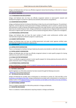 Global Cybersecurity Index & Cyberwellness Profiles
57
Antigua and Barbuda does not have any officially recognized national benchmarking or referential to measure
cybersecurity development.
1.4 CAPACITY BUILDING
1.4.1 STANDARDISATION DEVELOPMENT
Antigua and Barbuda does not have any officially recognized national or sector-specific research and
development program or project for cybersecurity standards, best practices and guidelines.
1.4.2 MANPOWER DEVELOPMENT
Antigua and Barbuda held the First National Workshop on Cyber Security and Incident Response. The workshop’s
objectives, and the objectives of the government of Antigua and Barbuda, were to conduct a national security
self-assessment in order to identify vulnerabilities particular to the cyber domain, and to create a governmental
Cyber Security Incident Response Team. Antigua and Barbuda is already home to a Regional Cyber Forensics Lab
that assists in regional cyber law enforcement, and has started training police officers in cybercrime investigation.
1.4.3 PROFESSIONAL CERTIFICATION
Antigua and Barbuda does not have the exact number of public sector professionals certified under
internationally recognized certification programs in cybersecurity.
1.4.4 AGENCY CERTIFICATION
Antigua and Barbuda does not have any certified government and public sector agencies certified under
internationally recognized standards in cybersecurity.
1.5 COOPERATION
1.5.1 INTRA-STATE COOPERATION
There is no framework to facilitate sharing of cybersecurity assets across borders or with other nation states.
1.5.2 INTRA-AGENCY COOPERATION
Antigua and Barbuda does not have any officially recognized national or sector-specific program for sharing
cybersecurity assets within the public sector.
1.5.3 PUBLIC SECTOR PARTNERSHIP
There is no officially recognized national or sector-specific program for sharing cybersecurity assets within the
public and private sector in Antigua and Barbuda.
1.5.4 INTERNATIONAL COOPERATION
Antigua and Barbuda is a member of the ITU-IMPACT initiative and has access to relevant cybersecurity services.
2. CHILD ONLINE PROTECTION
2.1 NATIONAL LEGISLATION
Specific legislation on child online protection has been enacted through the following instrument:
- Section 15 of the Computer Misuse Act.
2.2 UN CONVENTION AND PROTOCOL
Antigua and Barbuda has acceded, with no declarations or reservations to articles 16, 17(e) and 34(c), to the
Convention on the Rights of the Child. Antigua and Barbuda has acceded, with no declarations or reservations to
articles 2 and 3, to the Optional Protocol to The Convention on the Rights of the Child on the Sale of Children,
Child Prostitution and Child Pornography.
2.3 INSTITUTIONAL SUPPORT
There is no agency responsible for child online protection in Antigua and Barbuda.
2.4 REPORTING MECHANISM
There is no website or hotline dedicated to reporting incidents in Antigua and Barbuda.
 