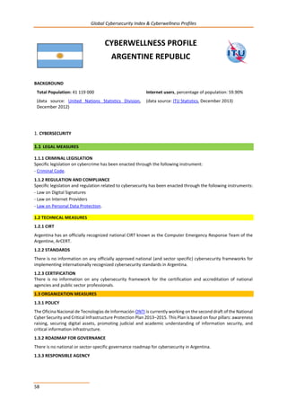 Global Cybersecurity Index & Cyberwellness Profiles
58
CYBERWELLNESS PROFILE
ARGENTINE REPUBLIC
BACKGROUND
Total Population: 41 119 000
(data source: United Nations Statistics Division,
December 2012)
Internet users, percentage of population: 59.90%
(data source: ITU Statistics, December 2013)
1. CYBERSECURITY
1.1 LEGAL MEASURES
1.1.1 CRIMINAL LEGISLATION
Specific legislation on cybercrime has been enacted through the following instrument:
- Criminal Code.
1.1.2 REGULATION AND COMPLIANCE
Specific legislation and regulation related to cybersecurity has been enacted through the following instruments:
- Law on Digital Signatures
- Law on Internet Providers
- Law on Personal Data Protection.
1.2 TECHNICAL MEASURES
1.2.1 CIRT
Argentina has an officially recognized national CIRT known as the Computer Emergency Response Team of the
Argentine, ArCERT.
1.2.2 STANDARDS
There is no information on any officially approved national (and sector specific) cybersecurity frameworks for
implementing internationally recognized cybersecurity standards in Argentina.
1.2.3 CERTIFICATION
There is no information on any cybersecurity framework for the certification and accreditation of national
agencies and public sector professionals.
1.3 ORGANIZATION MEASURES
1.3.1 POLICY
The Oficina Nacional de Tecnologías de Información ONTI is currently working on the second draft of the National
Cyber Security and Critical Infrastructure Protection Plan 2013–2015. This Plan is based on four pillars: awareness
raising, securing digital assets, promoting judicial and academic understanding of information security, and
critical information infrastructure.
1.3.2 ROADMAP FOR GOVERNANCE
There is no national or sector-specific governance roadmap for cybersecurity in Argentina.
1.3.3 RESPONSIBLE AGENCY
 