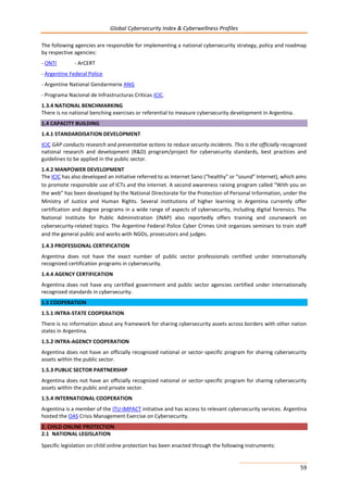 Global Cybersecurity Index & Cyberwellness Profiles
59
The following agencies are responsible for implementing a national cybersecurity strategy, policy and roadmap
by respective agencies:
- ONTI - ArCERT
- Argentine Federal Police
- Argentine National Gendarmerie ANG
- Programa Nacional de Infrastructuras Criticas ICIC.
1.3.4 NATIONAL BENCHMARKING
There is no national benching exercises or referential to measure cybersecurity development in Argentina.
1.4 CAPACITY BUILDING
1.4.1 STANDARDISATION DEVELOPMENT
ICIC GAP conducts research and preventative actions to reduce security incidents. This is the officially recognized
national research and development (R&D) program/project for cybersecurity standards, best practices and
guidelines to be applied in the public sector.
1.4.2 MANPOWER DEVELOPMENT
The ICIC has also developed an initiative referred to as Internet Sano (“healthy” or “sound” Internet), which aims
to promote responsible use of ICTs and the internet. A second awareness raising program called “With you on
the web” has been developed by the National Directorate for the Protection of Personal Information, under the
Ministry of Justice and Human Rights. Several institutions of higher learning in Argentina currently offer
certification and degree programs in a wide range of aspects of cybersecurity, including digital forensics. The
National Institute for Public Administration (INAP) also reportedly offers training and coursework on
cybersecurity-related topics. The Argentine Federal Police Cyber Crimes Unit organizes seminars to train staff
and the general public and works with NGOs, prosecutors and judges.
1.4.3 PROFESSIONAL CERTIFICATION
Argentina does not have the exact number of public sector professionals certified under internationally
recognized certification programs in cybersecurity.
1.4.4 AGENCY CERTIFICATION
Argentina does not have any certified government and public sector agencies certified under internationally
recognized standards in cybersecurity.
1.5 COOPERATION
1.5.1 INTRA-STATE COOPERATION
There is no information about any framework for sharing cybersecurity assets across borders with other nation
states in Argentina.
1.5.2 INTRA-AGENCY COOPERATION
Argentina does not have an officially recognized national or sector-specific program for sharing cybersecurity
assets within the public sector.
1.5.3 PUBLIC SECTOR PARTNERSHIP
Argentina does not have an officially recognized national or sector-specific program for sharing cybersecurity
assets within the public and private sector.
1.5.4 INTERNATIONAL COOPERATION
Argentina is a member of the ITU-IMPACT initiative and has access to relevant cybersecurity services. Argentina
hosted the OAS Crisis Management Exercise on Cybersecurity.
2. CHILD ONLINE PROTECTION
2.1 NATIONAL LEGISLATION
Specific legislation on child online protection has been enacted through the following instruments:
 