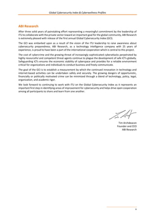 Global Cybersecurity Index & Cyberwellness Profiles
v
ABI Research
After three solid years of painstaking effort representing a meaningful commitment by the leadership of
ITU to collaborate with the private sector toward an important goal for the global community, ABI Research
is extremely pleased with release of the first annual Global Cybersecurity Index (GCI).
The GCI was embarked upon as a result of the vision of the ITU leadership to raise awareness about
cybersecurity preparedness. ABI Research, as a technology intelligence company with 25 years of
experience, is proud to have been a part of the international cooperation which is central to this project.
The cost of cybercrime and the growing threat of increasingly sophisticated cyberattacks perpetrated by
highly resourceful and competent threat agents continue to plague the development of safe ICTs globally.
Safeguarding ICTs ensures the economic stability of cyberspace and provides for a reliable environment
critical for organizations and individuals to conduct business and freely communicate.
The goal of the GCI is to establish a measurement by which the continued innovation in technology and
internet-based activities can be undertaken safely and securely. The growing dangers of opportunistic,
financially or politically motivated crime can be minimized through a blend of technology, policy, legal,
organization, and academic rigor.
We look forward to continuing to work with ITU on the Global Cybersecurity Index as it represents an
important first step in identifying areas of improvement for cybersecurity and helps drive open cooperation
among all participants to share and learn from one another.
Tim Archdeacon
Founder and CEO
ABI Research
 