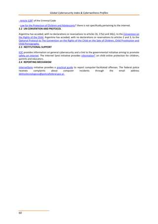 Global Cybersecurity Index & Cyberwellness Profiles
60
- Article 128* of the Criminal Code
- Law for the Protection of Children and Adolescents* there is not specifically pertaining to the internet.
2.2 UN CONVENTION AND PROTOCOL
Argentina has acceded, with no declarations or reservations to articles 16, 17(e) and 34(c), to the Convention on
the Rights of the Child. Argentina has acceded, with no declarations or reservations to articles 2 and 3, to the
Optional Protocol to The Convention on the Rights of the Child on the Sale of Children, Child Prostitution and
Child Pornography.
2.3 INSTITUTIONAL SUPPORT
ICIC provides information on general cybersecurity and a link to the governmental initiative aiming to promote
safety on internet. The Internet Sano initiative provides information* on child online protection for children,
parents and educators.
2.4 REPORTING MECHANISM
InternetSano initiative provides a practical guide to report computer-facilitated offenses. The federal police
receives complaints about computer incidents through the email address
delitostecnologicos@policiafederal.gov.ar.
 
