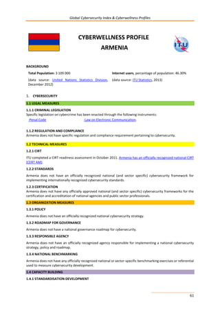 Global Cybersecurity Index & Cyberwellness Profiles
61
CYBERWELLNESS PROFILE
ARMENIA
BACKGROUND
Total Population: 3 109 000
(data source: United Nations Statistics Division,
December 2012)
Internet users, percentage of population: 46.30%
(data source: ITU Statistics, 2013)
1. CYBERSECURITY
1.1 LEGAL MEASURES
1.1.1 CRIMINAL LEGISLATION
Specific legislation on cybercrime has been enacted through the following instruments:
-Penal Code -Law on Electronic Communication.
1.1.2 REGULATION AND COMPLIANCE
Armenia does not have specific regulation and compliance requirement pertaining to cybersecurity.
1.2 TECHNICAL MEASURES
1.2.1 CIRT
ITU completed a CIRT readiness assessment in October 2011. Armenia has an officially recognized national CIRT
(CERT AM).
1.2.2 STANDARDS
Armenia does not have an officially recognized national (and sector specific) cybersecurity framework for
implementing internationally recognized cybersecurity standards.
1.2.3 CERTIFICATION
Armenia does not have any officially approved national (and sector specific) cybersecurity frameworks for the
certification and accreditation of national agencies and public sector professionals.
1.3 ORGANIZATION MEASURES
1.3.1 POLICY
Armenia does not have an officially recognized national cybersecurity strategy.
1.3.2 ROADMAP FOR GOVERNANCE
Armenia does not have a national governance roadmap for cybersecurity.
1.3.3 RESPONSIBLE AGENCY
Armenia does not have an officially recognized agency responsible for implementing a national cybersecurity
strategy, policy and roadmap.
1.3.4 NATIONAL BENCHMARKING
Armenia does not have any officially recognized national or sector-specific benchmarking exercises or referential
used to measure cybersecurity development.
1.4 CAPACITY BUILDING
1.4.1 STANDARDISATION DEVELOPMENT
 