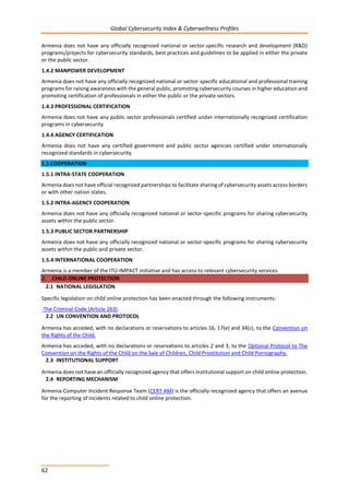 Global Cybersecurity Index & Cyberwellness Profiles
62
Armenia does not have any officially recognized national or sector-specific research and development (R&D)
programs/projects for cybersecurity standards, best practices and guidelines to be applied in either the private
or the public sector.
1.4.2 MANPOWER DEVELOPMENT
Armenia does not have any officially recognized national or sector-specific educational and professional training
programs for raising awareness with the general public, promoting cybersecurity courses in higher education and
promoting certification of professionals in either the public or the private sectors.
1.4.3 PROFESSIONAL CERTIFICATION
Armenia does not have any public sector professionals certified under internationally recognized certification
programs in cybersecurity
1.4.4 AGENCY CERTIFICATION
Armenia does not have any certified government and public sector agencies certified under internationally
recognized standards in cybersecurity.
1.5 COOPERATION
1.5.1 INTRA-STATE COOPERATION
Armenia does not have official recognized partnerships to facilitate sharing of cybersecurity assets across borders
or with other nation states.
1.5.2 INTRA-AGENCY COOPERATION
Armenia does not have any officially recognized national or sector-specific programs for sharing cybersecurity
assets within the public sector.
1.5.3 PUBLIC SECTOR PARTNERSHIP
Armenia does not have any officially recognized national or sector-specific programs for sharing cybersecurity
assets within the public and private sector.
1.5.4 INTERNATIONAL COOPERATION
Armenia is a member of the ITU-IMPACT initiative and has access to relevant cybersecurity services
2. CHILD ONLINE PROTECTION
2.1 NATIONAL LEGISLATION
Specific legislation on child online protection has been enacted through the following instruments:
-The Criminal Code (Article 263).
2.2 UN CONVENTION AND PROTOCOL
Armenia has acceded, with no declarations or reservations to articles 16, 17(e) and 34(c), to the Convention on
the Rights of the Child.
Armenia has acceded, with no declarations or reservations to articles 2 and 3, to the Optional Protocol to The
Convention on the Rights of the Child on the Sale of Children, Child Prostitution and Child Pornography.
2.3 INSTITUTIONAL SUPPORT
Armenia does not have an officially recognized agency that offers institutional support on child online protection.
2.4 REPORTING MECHANISM
Armenia Computer Incident Response Team (CERT AM) is the officially recognized agency that offers an avenue
for the reporting of incidents related to child online protection.
 