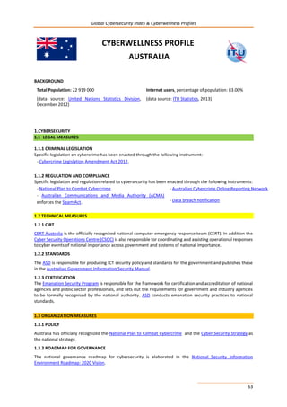 Global Cybersecurity Index & Cyberwellness Profiles
63
CYBERWELLNESS PROFILE
AUSTRALIA
BACKGROUND
Total Population: 22 919 000
(data source: United Nations Statistics Division,
December 2012)
Internet users, percentage of population: 83.00%
(data source: ITU Statistics, 2013)
1.CYBERSECURITY
1.1 LEGAL MEASURES
1.1.1 CRIMINAL LEGISLATION
Specific legislation on cybercrime has been enacted through the following instrument:
- Cybercrime Legislation Amendment Act 2012.
1.1.2 REGULATION AND COMPLIANCE
Specific legislation and regulation related to cybersecurity has been enacted through the following instruments:
- National Plan to Combat Cybercrime
- Australian Communications and Media Authority (ACMA)
enforces the Spam Act.
- Australian Cybercrime Online Reporting Network
- Data breach notification
1.2 TECHNICAL MEASURES
1.2.1 CIRT
CERT Australia is the officially recognized national computer emergency response team (CERT). In addition the
Cyber Security Operations Centre (CSOC) is also responsible for coordinating and assisting operational responses
to cyber events of national importance across government and systems of national importance.
1.2.2 STANDARDS
The ASD is responsible for producing ICT security policy and standards for the government and publishes these
in the Australian Government Information Security Manual.
1.2.3 CERTIFICATION
The Emanation Security Program is responsible for the framework for certification and accreditation of national
agencies and public sector professionals, and sets out the requirements for government and industry agencies
to be formally recognised by the national authority. ASD conducts emanation security practices to national
standards.
1.3 ORGANIZATION MEASURES
1.3.1 POLICY
Australia has officially recognized the National Plan to Combat Cybercrime and the Cyber Security Strategy as
the national strategy.
1.3.2 ROADMAP FOR GOVERNANCE
The national governance roadmap for cybersecurity is elaborated in the National Security Information
Environment Roadmap: 2020 Vision.
 