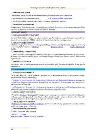 Global Cybersecurity Index & Cyberwellness Profiles
64
1.3.3 RESPONSIBLE AGENCY
The following are the officially recognized agencies responsible for cybersecurity in Australia:
- The Cyber Policy and Intelligence Division - The Attorney-General's Department
- The Department of Prime Minister and Cabinet - The Australian Signals Directorate.
1.3.4 NATIONAL BENCHMARKING
In Australia the Federal Government entities subject to the Public Governance, Performance and Accountability
Act 2013 participate in annual benchmarking of their ICT activities.
1.4 CAPACITY BUILDING
1.4.1 STANDARDISATION DEVELOPMENT
Currently Australia does not have any national or sector-specific recognized body or framework responsible for
Research and development (R&D) of cybersecurity standards, best practices and guidelines.
1.4.2 MANPOWER DEVELOPMENT
The following programs have been put in place fostering educational and professional programs for raising
awareness, higher education:- Cybersmart - Stay Smart Online - Budd:e Cybersecurity
builder.
1.4.3 PROFESSIONAL CERTIFICATION
Australia does not have a recognized national or sector-specific body for certifying professionals in cybersecurity.
Currently there is no record showing the number of public sector professionals who are certified in the area of
cybersecurity.
1.4.4 AGENCY CERTIFICATION
In Australia there is no recognized national or sector-specific body for certifying agencies in the area of
cybersecurity.
1.5 COOPERATION
1.5.1 INTRA-STATE COOPERATION
To facilitate sharing of cybersecurity assets across borders or with other nation states, Australia has officially
recognized the following partnerships:
- Statement of Intent regarding the Cooperation on Cybersecurity and Cyber Incident Response between the
United States Department of Homeland Security (DHS) and the Attorney-General's Department (AGD) of the
Commonwealth of Australia.
- CERT Australia has direct working relationships and a range of bilateral and multilateral agreements with
government and business computer emergency response teams around the world.
1.5.2 INTRA-AGENCY COOPERATION
Through the Govdex and Govshare platforms, agencies are encouraged and supported to share knowledge, skills,
and resources in the pursuit of more effective, efficient and innovative solutions. These are the nationally
recognized platforms for sharing cybersecurity assets within the public sector.
1.5.3 PUBLIC SECTOR PARTNERSHIP
The Trusted Information Sharing Network (TISN) is the framework for sharing cybersecurity assets between the
public and private sectors in Australia.
1.5.4 INTERNATIONAL COOPERATION
Australia participates in the following:
- UN GGE - ASEAN
CERT Australia is a member of APCERT and FIRST.
 