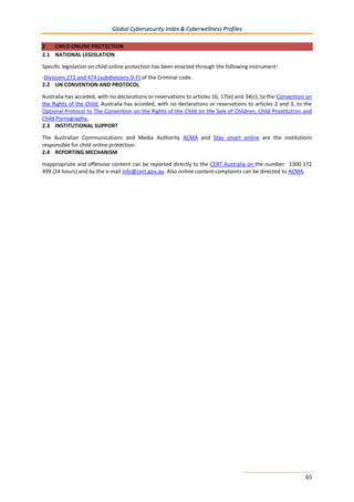 Global Cybersecurity Index & Cyberwellness Profiles
65
2 CHILD ONLINE PROTECTION
2.1 NATIONAL LEGISLATION
Specific legislation on child online protection has been enacted through the following instrument:
-Divisions 273 and 474 (subdivisions D-F) of the Criminal code.
2.2 UN CONVENTION AND PROTOCOL
Australia has acceded, with no declarations or reservations to articles 16, 17(e) and 34(c), to the Convention on
the Rights of the Child. Australia has acceded, with no declarations or reservations to articles 2 and 3, to the
Optional Protocol to The Convention on the Rights of the Child on the Sale of Children, Child Prostitution and
Child Pornography.
2.3 INSTITUTIONAL SUPPORT
The Australian Communications and Media Authority ACMA and Stay smart online are the institutions
responsible for child online protection.
2.4 REPORTING MECHANISM
Inappropriate and offensive content can be reported directly to the CERT Australia on the number: 1300 172
499 (24 hours) and by the e-mail info@cert.gov.au. Also online content complaints can be directed to ACMA.
 