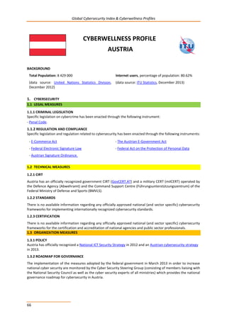 Global Cybersecurity Index & Cyberwellness Profiles
66
CYBERWELLNESS PROFILE
AUSTRIA
BACKGROUND
Total Population: 8 429 000
(data source: United Nations Statistics Division,
December 2012)
Internet users, percentage of population: 80.62%
(data source: ITU Statistics, December 2013)
1. CYBERSECURITY
1.1 LEGAL MEASURES
1.1.1 CRIMINAL LEGISLATION
Specific legislation on cybercrime has been enacted through the following instrument:
- Penal Code.
1.1.2 REGULATION AND COMPLIANCE
Specific legislation and regulation related to cybersecurity has been enacted through the following instruments:
- E-Commerce Act - The Austrian E-Government Act
- Federal Electronic Signature Law - Federal Act on the Protection of Personal Data
- Austrian Signature Ordinance.
1.2 TECHNICAL MEASURES
1.2.1 CIRT
Austria has an officially recognized government CIRT (GovCERT.AT) and a military CERT (milCERT) operated by
the Defence Agency (Abwehramt) and the Command Support Centre (Führungsunterstützungszentrum) of the
Federal Ministry of Defense and Sports (BMVLS).
1.2.2 STANDARDS
There is no available information regarding any officially approved national (and sector specific) cybersecurity
frameworks for implementing internationally recognized cybersecurity standards.
1.2.3 CERTIFICATION
There is no available information regarding any officially approved national (and sector specific) cybersecurity
frameworks for the certification and accreditation of national agencies and public sector professionals.
1.3 ORGANIZATION MEASURES
1.3.1 POLICY
ty strategyAustrian cybersecuriin 2012 and anNational ICT Security StrategyAustria has officially recognized a
in 2013.
1.3.2 ROADMAP FOR GOVERNANCE
The implementation of the measures adopted by the federal government in March 2013 in order to increase
national cyber security are monitored by the Cyber Security Steering Group (consisting of members liaising with
the National Security Council as well as the cyber security experts of all ministries) which provides the national
governance roadmap for cybersecurity in Austria.
 