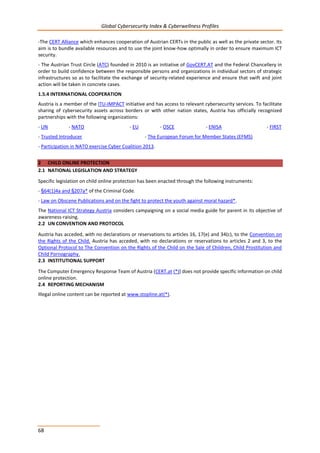 Global Cybersecurity Index & Cyberwellness Profiles
68
-The CERT Alliance which enhances cooperation of Austrian CERTs in the public as well as the private sector. Its
aim is to bundle available resources and to use the joint know-how optimally in order to ensure maximum ICT
security.
- The Austrian Trust Circle (ATC) founded in 2010 is an initiative of GovCERT.AT and the Federal Chancellery in
order to build confidence between the responsible persons and organizations in individual sectors of strategic
infrastructures so as to facilitate the exchange of security-related experience and ensure that swift and joint
action will be taken in concrete cases.
1.5.4 INTERNATIONAL COOPERATION
Austria is a member of the ITU-IMPACT initiative and has access to relevant cybersecurity services. To facilitate
sharing of cybersecurity assets across borders or with other nation states, Austria has officially recognized
partnerships with the following organizations:
- UN - NATO - EU - OSCE - ENISA - FIRST
- Trusted Introducer - The European Forum for Member States (EFMS)
- Participation in NATO exercise Cyber Coalition 2013.
2 CHILD ONLINE PROTECTION
2.1 NATIONAL LEGISLATION AND STRATEGY
Specific legislation on child online protection has been enacted through the following instruments:
- §64(1)4a and §207a* of the Criminal Code.
- Law on Obscene Publications and on the fight to protect the youth against moral hazard*.
The National ICT Strategy Austria considers campaigning on a social media guide for parent in its objective of
awareness-raising.
2.2 UN CONVENTION AND PROTOCOL
Austria has acceded, with no declarations or reservations to articles 16, 17(e) and 34(c), to the Convention on
the Rights of the Child. Austria has acceded, with no declarations or reservations to articles 2 and 3, to the
Optional Protocol to The Convention on the Rights of the Child on the Sale of Children, Child Prostitution and
Child Pornography.
2.3 INSTITUTIONAL SUPPORT
The Computer Emergency Response Team of Austria (CERT.at (*)) does not provide specific information on child
online protection.
2.4 REPORTING MECHANISM
Illegal online content can be reported at www.stopline.at(*).
 
