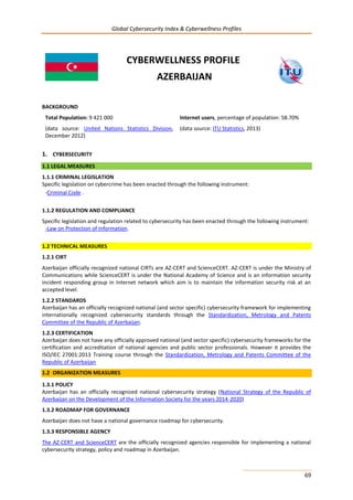 Global Cybersecurity Index & Cyberwellness Profiles
69
CYBERWELLNESS PROFILE
AZERBAIJAN
BACKGROUND
Total Population: 9 421 000
(data source: United Nations Statistics Division,
December 2012)
Internet users, percentage of population: 58.70%
(data source: ITU Statistics, 2013)
1. CYBERSECURITY
1.1 LEGAL MEASURES
1.1.1 CRIMINAL LEGISLATION
Specific legislation on cybercrime has been enacted through the following instrument:
-Criminal Code .
1.1.2 REGULATION AND COMPLIANCE
Specific legislation and regulation related to cybersecurity has been enacted through the following instrument:
-Law on Protection of Information.
1.2 TECHNICAL MEASURES
1.2.1 CIRT
Azerbaijan officially recognized national CIRTs are AZ-CERT and ScienceCERT. AZ-CERT is under the Ministry of
Communications while ScienceCERT is under the National Academy of Science and is an information security
incident responding group in Internet network which aim is to maintain the information security risk at an
accepted level.
1.2.2 STANDARDS
Azerbaijan has an officially recognized national (and sector specific) cybersecurity framework for implementing
internationally recognized cybersecurity standards through the Standardization, Metrology and Patents
Committee of the Republic of Azerbaijan.
1.2.3 CERTIFICATION
Azerbaijan does not have any officially approved national (and sector specific) cybersecurity frameworks for the
certification and accreditation of national agencies and public sector professionals. However it provides the
ISO/IEC 27001:2013 Training course through the Standardization, Metrology and Patents Committee of the
Republic of Azerbaijan
1.2 ORGANIZATION MEASURES
1.3.1 POLICY
Azerbaijan has an officially recognized national cybersecurity strategy (National Strategy of the Republic of
Azerbaijan on the Development of the İnformation Society for the years 2014-2020)
1.3.2 ROADMAP FOR GOVERNANCE
Azerbaijan does not have a national governance roadmap for cybersecurity.
1.3.3 RESPONSIBLE AGENCY
The AZ-CERT and ScienceCERT are the officially recognized agencies responsible for implementing a national
cybersecurity strategy, policy and roadmap in Azerbaijan.
 