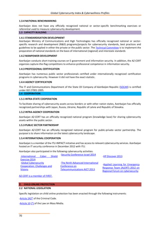 Global Cybersecurity Index & Cyberwellness Profiles
70
1.3.4 NATIONAL BENCHMARKING
Azerbaijan does not have any officially recognized national or sector-specific benchmarking exercises or
referential used to measure cybersecurity development.
1.3 CAPACITY BUILDING
1.4.1 STANDARDISATION DEVELOPMENT
Azerbaijan Ministry of Communications and High Technologies has officially recognized national or sector-
specific research and development (R&D) programs/projects for cybersecurity standards, best practices and
guidelines to be applied in either the private or the public sector. The Technical Committee is to implement the
preparation of national standards on the basis of international (regional) and interstate standards
1.4.2 MANPOWER DEVELOPMENT
Azerbaijan conducts short training courses on E-government and information security. In addition, the AZ-CERT
organizes capture-the-flag competitions to enhance professional competence in information security.
1.4.3 PROFESSIONAL CERTIFICATION
Azerbaijan has numerous public sector professionals certified under internationally recognized certification
programs in cybersecurity. However it did not have the exact statistic.
1.4.4 AGENCY CERTIFICATION
The IT and Communications Department of the State Oil Company of Azerbaijan Republic (SOCAR) is certified
under ISO 27001:2005.
1.4 COOPERATION
1.5.1 INTRA-STATE COOPERATION
To facilitate sharing of cybersecurity assets across borders or with other nation states, Azerbaijan has officially
recognized partnerships with Japan, Russia, Ukraine, Republic of Latvia and Republic of Slovakia.
1.5.2 INTRA-AGENCY COOPERATION
Azerbaijan AZ-CERT has an officially recognized national program (knowledge base) for sharing cybersecurity
assets within the public sector.
1.5.3 PUBLIC SECTOR PARTNERSHIP
Azerbaijan AZ-CERT has an officially recognized national program for public-private sector partnership. The
purpose is to share information on the latest cybersecurity landscape.
1.5.4 INTERNATIONAL COOPERATION
Azerbaijan is a member of the ITU-IMPACT initiative and has access to relevant cybersecurity services. Azerbaijan
hosted an IT security conference in December 2012 with ITU.
Azerbaijan also participated in the following cybersecurity activities:
-International Cyber Shield
Exercise 2014
-Security Conference Israel 2014
-HP Discover 2013
-Global Cybersecurity
Cooperation: Challenges and
Visions
-The Ninth Advanced International
Conference on
Telecommunications AICT 2013
-Applied Learning for Emergency
Response Team (ALERT) 2012 on
Regional Forum on cybersecurity
AZ-CERT is a member of FIRST.
2. CHILD ONLINE PROTECTION
2.2 NATIONAL LEGISLATION
Specific legislation on child online protection has been enacted through the following instruments:
-Article 242* of the Criminal Code.
-Article 10 (*) of the Law on Mass Media.
 