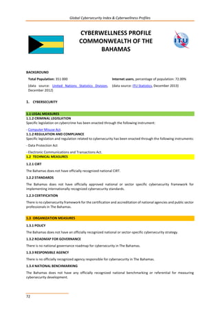 Global Cybersecurity Index & Cyberwellness Profiles
72
CYBERWELLNESS PROFILE
COMMONWEALTH OF THE
BAHAMAS
BACKGROUND
Total Population: 351 000
(data source: United Nations Statistics Division,
December 2012)
Internet users, percentage of population: 72.00%
(data source: ITU Statistics, December 2013)
1. CYBERSECURITY
1.1 LEGAL MEASURES
1.1.2 CRIMINAL LEGISLATION
Specific legislation on cybercrime has been enacted through the following instrument:
- Computer Misuse Act.
1.1.2 REGULATION AND COMPLIANCE
Specific legislation and regulation related to cybersecurity has been enacted through the following instruments:
- Data Protection Act
- Electronic Communications and Transactions Act.
1.2 TECHNICAL MEASURES
1.2.1 CIRT
The Bahamas does not have officially recognized national CIRT.
1.2.2 STANDARDS
The Bahamas does not have officially approved national or sector specific cybersecurity framework for
implementing internationally recognized cybersecurity standards.
1.2.3 CERTIFICATION
There is no cybersecurity framework for the certification and accreditation of national agencies and public sector
professionals in The Bahamas.
1.3 ORGANIZATION MEASURES
1.3.1 POLICY
The Bahamas does not have an officially recognized national or sector-specific cybersecurity strategy.
1.3.2 ROADMAP FOR GOVERNANCE
There is no national governance roadmap for cybersecurity in The Bahamas.
1.3.3 RESPONSIBLE AGENCY
There is no officially recognized agency responsible for cybersecurity in The Bahamas.
1.3.4 NATIONAL BENCHMARKING
The Bahamas does not have any officially recognized national benchmarking or referential for measuring
cybersecurity development.
 