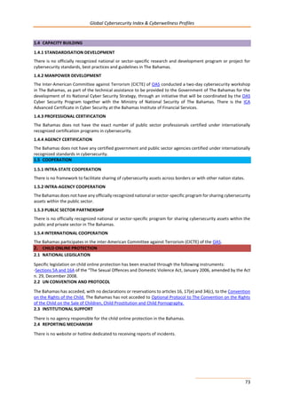 Global Cybersecurity Index & Cyberwellness Profiles
73
1.4 CAPACITY BUILDING
1.4.1 STANDARDISATION DEVELOPMENT
There is no officially recognized national or sector-specific research and development program or project for
cybersecurity standards, best practices and guidelines in The Bahamas.
1.4.2 MANPOWER DEVELOPMENT
The Inter-American Committee against Terrorism (CICTE) of OAS conducted a two-day cybersecurity workshop
in The Bahamas, as part of the technical assistance to be provided to the Government of The Bahamas for the
development of its National Cyber Security Strategy, through an initiative that will be coordinated by the OAS
Cyber Security Program together with the Ministry of National Security of The Bahamas. There is the ICA
Advanced Certificate in Cyber Security at the Bahamas Institute of Financial Services.
1.4.3 PROFESSIONAL CERTIFICATION
The Bahamas does not have the exact number of public sector professionals certified under internationally
recognized certification programs in cybersecurity.
1.4.4 AGENCY CERTIFICATION
The Bahamas does not have any certified government and public sector agencies certified under internationally
recognized standards in cybersecurity.
1.5 COOPERATION
1.5.1 INTRA-STATE COOPERATION
There is no framework to facilitate sharing of cybersecurity assets across borders or with other nation states.
1.5.2 INTRA-AGENCY COOPERATION
The Bahamas does not have any officially recognized national or sector-specific program for sharing cybersecurity
assets within the public sector.
1.5.3 PUBLIC SECTOR PARTNERSHIP
There is no officially recognized national or sector-specific program for sharing cybersecurity assets within the
public and private sector in The Bahamas.
1.5.4 INTERNATIONAL COOPERATION
The Bahamas participates in the inter-American Committee against Terrorism (CICTE) of the OAS.
2. CHILD ONLINE PROTECTION
2.1 NATIONAL LEGISLATION
Specific legislation on child online protection has been enacted through the following instruments:
-Sections 5A and 16A of the “The Sexual Offences and Domestic Violence Act, January 2006, amended by the Act
n. 29, December 2008.
2.2 UN CONVENTION AND PROTOCOL
The Bahamas has acceded, with no declarations or reservations to articles 16, 17(e) and 34(c), to the Convention
on the Rights of the Child. The Bahamas has not acceded to Optional Protocol to The Convention on the Rights
of the Child on the Sale of Children, Child Prostitution and Child Pornography.
2.3 INSTITUTIONAL SUPPORT
There is no agency responsible for the child online protection in the Bahamas.
2.4 REPORTING MECHANISM
There is no website or hotline dedicated to receiving reports of incidents.
 
