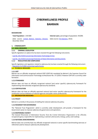 Global Cybersecurity Index & Cyberwellness Profiles
74
CYBERWELLNESS PROFILE
BAHRAIN
BACKGROUND
Total Population: 1 359 000
(data source: United Nations Statistics Division,
December 2012)
Internet users, percentage of population: 90.00%
(data source: ITU Statistics, 2013)
1. CYBERSECURITY
1.1 LEGAL MEASURES
1.1.1 CRIMINAL LEGISLATION
Specific legislation on cybercrime has been enacted through the following instruments:
- Law No. 60 of 2014 concerning Information Technology Crimes
- Law No. 16 of 2014 concerning Protection of State Information and Documents.
1.1.2 REGULATION AND COMPLIANCE
Specific legislation and regulation related to cybersecurity has been enacted through the following instrument:
- Regulation 9 of 2009 concerning Lawful Access.
1.2 TECHNICAL MEASURES
1.2.1 CIRT
Bahrain has an officially recognized national CERT (CERT.bh) mandated by Bahrain’s the Supreme Council for
Information and Communication Technology via Resolution No. 37-2/2013. However CERT.bh is currently under
formation.
1.2.2 STANDARDS
Bahrain does not have an officially recognized national (and sector specific) cybersecurity framework for
implementing internationally recognized cybersecurity standards.
1.2.3 CERTIFICATION
Bahrain does not have an officially approved national (and sector specific) cybersecurity framework for the
certification and accreditation of national agencies and public sector professionals.
1.3 ORGANIZATION MEASURES
1.3.1 POLICY
Bahrain is currently in the process of drafting the national cybersecurity policy.
1.3.2 ROADMAP FOR GOVERNANCE
The “National Trust Programme”, which is currently under development, will provide a framework for the
Government sector to improve cybersecurity governance and operations.
1.3.3 RESPONSIBLE AGENCY
The General Directorate of Information Security from the Central Informatics Organization is the officially
recognized agency responsible for implementing a national cybersecurity strategy, policy and roadmap.
1.3.4 NATIONAL BENCHMARKING
Bahrain does not currently have any officially recognized national or sector-specific benchmarking exercises or
referential used to measure cybersecurity development.
 