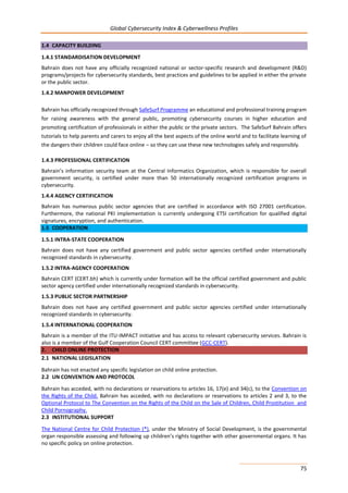 Global Cybersecurity Index & Cyberwellness Profiles
75
1.4 CAPACITY BUILDING
1.4.1 STANDARDISATION DEVELOPMENT
Bahrain does not have any officially recognized national or sector-specific research and development (R&D)
programs/projects for cybersecurity standards, best practices and guidelines to be applied in either the private
or the public sector.
1.4.2 MANPOWER DEVELOPMENT
Bahrain has officially recognized through SafeSurf Programme an educational and professional training program
for raising awareness with the general public, promoting cybersecurity courses in higher education and
promoting certification of professionals in either the public or the private sectors. The SafeSurf Bahrain offers
tutorials to help parents and carers to enjoy all the best aspects of the online world and to facilitate learning of
the dangers their children could face online – so they can use these new technologies safely and responsibly.
1.4.3 PROFESSIONAL CERTIFICATION
Bahrain’s information security team at the Central Informatics Organization, which is responsible for overall
government security, is certified under more than 50 internationally recognized certification programs in
cybersecurity.
1.4.4 AGENCY CERTIFICATION
Bahrain has numerous public sector agencies that are certified in accordance with ISO 27001 certification.
Furthermore, the national PKI implementation is currently undergoing ETSI certification for qualified digital
signatures, encryption, and authentication.
1.5 COOPERATION
1.5.1 INTRA-STATE COOPERATION
Bahrain does not have any certified government and public sector agencies certified under internationally
recognized standards in cybersecurity.
1.5.2 INTRA-AGENCY COOPERATION
Bahrain CERT (CERT.bh) which is currently under formation will be the official certified government and public
sector agency certified under internationally recognized standards in cybersecurity.
1.5.3 PUBLIC SECTOR PARTNERSHIP
Bahrain does not have any certified government and public sector agencies certified under internationally
recognized standards in cybersecurity.
1.5.4 INTERNATIONAL COOPERATION
Bahrain is a member of the ITU-IMPACT initiative and has access to relevant cybersecurity services. Bahrain is
also is a member of the Gulf Cooperation Council CERT committee (GCC-CERT).
2. CHILD ONLINE PROTECTION
2.1 NATIONAL LEGISLATION
Bahrain has not enacted any specific legislation on child online protection.
2.2 UN CONVENTION AND PROTOCOL
Bahrain has acceded, with no declarations or reservations to articles 16, 17(e) and 34(c), to the Convention on
the Rights of the Child. Bahrain has acceded, with no declarations or reservations to articles 2 and 3, to the
Optional Protocol to The Convention on the Rights of the Child on the Sale of Children, Child Prostitution and
Child Pornography.
2.3 INSTITUTIONAL SUPPORT
The National Centre for Child Protection (*), under the Ministry of Social Development, is the governmental
organ responsible assessing and following up children’s rights together with other governmental organs. It has
no specific policy on online protection.
 