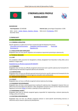 Global Cybersecurity Index & Cyberwellness Profiles
77
CYBERWELLNESS PROFILE
BANGLADESH
BACKGROUND
Total Population: 152 490 000
(data source: United Nations Statistics Division,
December 2012)
Internet users, percentage of population: 6.50%
(data source: ITU Statistics, 2013)
1.CYBERSECURITY
1.1 LEGAL MEASURES
1.1.1 CRIMINAL LEGISLATION
Specific legislation on cybercrime has been enacted through the following instruments:
-Information and Communication
Technology Act
-Bangladesh Telecommunication
Regulation Act.
-Penal Code
1.1.2 REGULATION AND COMPLIANCE
Bangladesh does not have specific regulation and compliance requirement pertaining to cybersecurity.
1.2 TECHNICAL MEASURES
1.2.1 CIRT
ITU completed a CIRT assessment for Bangladesh at Dhaka, Bangladesh from November to May 2010, and at
Maldives in August 2010.
Bangladesh has an officially recognized CIRT (BDCERT).
1.2.2 STANDARDS
Bangladesh does not have any officially recognized national (and sector specific) cybersecurity frameworks for
implementing internationally recognized cybersecurity standards.
1.2.3 CERTIFICATION
Bangladesh does not have any officially approved national (and sector specific) cybersecurity frameworks for the
certification and accreditation of national agencies and public sector professionals.
1.3 ORGANIZATION MEASURES
1.3.1 POLICY
Bangladesh does not have an officially recognized national cybersecurity strategy.
1.3.2 ROADMAP FOR GOVERNANCE
Bangladesh does not have a national governance roadmap for cybersecurity in Bangladesh. However there are
efforts from the Honorable Prime Minister’s office, Bangladesh Computer Council and the Telecommunication
Regulatory Commission (BTRC) to finalize a roadmap to ensure cybersecurity.
1.3.3 RESPONSIBLE AGENCY
Bangladesh does have an officially recognized agency responsible for implementing a national cybersecurity
strategy, policy and roadmap.
1.3.4 NATIONAL BENCHMARKING
Bangladesh does not have any officially recognized national or sector-specific benchmarking exercises or
referential used to measure cybersecurity development.
 