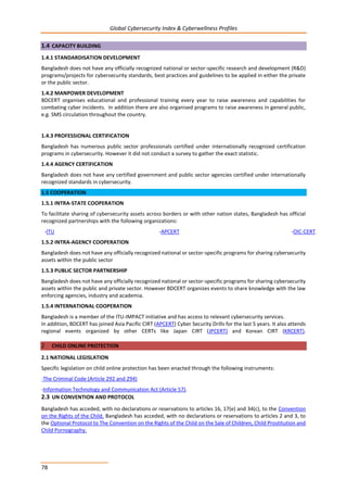 Global Cybersecurity Index & Cyberwellness Profiles
78
1.4 CAPACITY BUILDING
1.4.1 STANDARDISATION DEVELOPMENT
Bangladesh does not have any officially recognized national or sector-specific research and development (R&D)
programs/projects for cybersecurity standards, best practices and guidelines to be applied in either the private
or the public sector.
1.4.2 MANPOWER DEVELOPMENT
BDCERT organises educational and professional training every year to raise awareness and capabilities for
combating cyber incidents. In addition there are also organised programs to raise awareness in general public,
e.g. SMS circulation throughout the country.
1.4.3 PROFESSIONAL CERTIFICATION
Bangladesh has numerous public sector professionals certified under internationally recognized certification
programs in cybersecurity. However it did not conduct a survey to gather the exact statistic.
1.4.4 AGENCY CERTIFICATION
Bangladesh does not have any certified government and public sector agencies certified under internationally
recognized standards in cybersecurity.
1.5 COOPERATION
1.5.1 INTRA-STATE COOPERATION
To facilitate sharing of cybersecurity assets across borders or with other nation states, Bangladesh has official
recognized partnerships with the following organizations:
-ITU -APCERT -OIC-CERT.
1.5.2 INTRA-AGENCY COOPERATION
Bangladesh does not have any officially recognized national or sector-specific programs for sharing cybersecurity
assets within the public sector
1.5.3 PUBLIC SECTOR PARTNERSHIP
Bangladesh does not have any officially recognized national or sector-specific programs for sharing cybersecurity
assets within the public and private sector. However BDCERT organizes events to share knowledge with the law
enforcing agencies, industry and academia.
1.5.4 INTERNATIONAL COOPERATION
Bangladesh is a member of the ITU-IMPACT initiative and has access to relevant cybersecurity services.
In addition, BDCERT has joined Asia Pacific CIRT (APCERT) Cyber Security Drills for the last 5 years. It also attends
regional events organized by other CERTs like Japan CIRT (JPCERT) and Korean CIRT (KRCERT).
2 CHILD ONLINE PROTECTION
2.1 NATIONAL LEGISLATION
Specific legislation on child online protection has been enacted through the following instruments:
-The Criminal Code (Article 292 and 294)
-Information Technology and Communication Act (Article 57).
2.3 UN CONVENTION AND PROTOCOL
Bangladesh has acceded, with no declarations or reservations to articles 16, 17(e) and 34(c), to the Convention
on the Rights of the Child. Bangladesh has acceded, with no declarations or reservations to articles 2 and 3, to
the Optional Protocol to The Convention on the Rights of the Child on the Sale of Children, Child Prostitution and
Child Pornography.
 