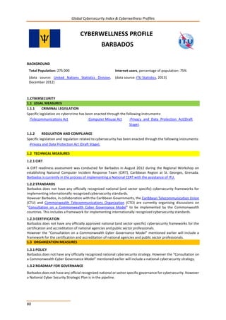Global Cybersecurity Index & Cyberwellness Profiles
80
CYBERWELLNESS PROFILE
BARBADOS
BACKGROUND
Total Population: 275 000
(data source: United Nations Statistics Division,
December 2012)
Internet users, percentage of population: 75%
(data source: ITU Statistics, 2013)
1.CYBERSECURITY
1.1 LEGAL MEASURES
1.1.1 CRIMINAL LEGISLATION
Specific legislation on cybercrime has been enacted through the following instruments:
-Telecommunications Act -Computer Misuse Act -Privacy and Data Protection Act(Draft
Stage).
1.1.2 REGULATION AND COMPLIANCE
Specific legislation and regulation related to cybersecurity has been enacted through the following instruments:
-Privacy and Data Protection Act (Draft Stage).
1.2 TECHNICAL MEASURES
1.2.1 CIRT
A CIRT readiness assessment was conducted for Barbados in August 2012 during the Regional Workshop on
establishing National Computer Incident Response Team (CIRT), Caribbean Region at St. Georges, Grenada.
Barbados is currently in the process of implementing a National CERT with the assistance of ITU.
1.2.2 STANDARDS
Barbados does not have any officially recognized national (and sector specific) cybersecurity frameworks for
implementing internationally recognized cybersecurity standards.
However Barbados, in collaboration with the Caribbean Governments, the Caribbean Telecommunication Union
(CTU) and Commonwealth Telecommunications Organization (CTO) are currently organising discussions on
“Consultation on a Commonwealth Cyber Governance Model” to be implemented by the Commonwealth
countries. This includes a framework for implementing internationally recognized cybersecurity standards.
1.2.3 CERTIFICATION
Barbados does not have any officially approved national (and sector specific) cybersecurity frameworks for the
certification and accreditation of national agencies and public sector professionals.
However the “Consultation on a Commonwealth Cyber Governance Model” mentioned earlier will include a
framework for the certification and accreditation of national agencies and public sector professionals.
1.3 ORGANIZATION MEASURES
1.3.1 POLICY
Barbados does not have any officially recognized national cybersecurity strategy. However the “Consultation on
a Commonwealth Cyber Governance Model” mentioned earlier will include a national cybersecurity strategy.
1.3.2 ROADMAP FOR GOVERNANCE
Barbados does not have any official recognized national or sector specific governance for cybersecurity. However
a National Cyber Security Strategic Plan is in the pipeline.
 