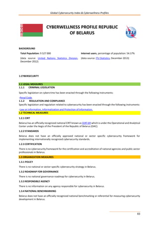 Global Cybersecurity Index & Cyberwellness Profiles
83
CYBERWELLNESS PROFILE REPUBLIC
OF BELARUS
BACKGROUND
Total Population: 9 527 000
(data source: United Nations Statistics Division,
December 2012)
Internet users, percentage of population: 54.17%
(data source: ITU Statistics, December 2013)
1.CYBERSECURITY
1.1 LEGAL MEASURES
1.1.1 CRIMINAL LEGISLATION
Specific legislation on cybercrime has been enacted through the following instruments:
-Penal Code.
1.1.2 REGULATION AND COMPLIANCE
Specific legislation and regulation related to cybersecurity has been enacted through the following instruments:
-Law on information, Informatization and Protection of Information.
1.2 TECHNICAL MEASURES
1.2.1 CIRT
Belarus has an officially recognized national CIRT known as CERT.BY which is under the Operational and Analytical
Center under the Aegis of the President of the Republic of Belarus (OAC).
1.2.2 STANDARDS
Belarus does not have an officially approved national or sector specific cybersecurity framework for
implementing internationally recognized cybersecurity standards.
1.2.3 CERTIFICATION
There is no cybersecurity framework for the certification and accreditation of national agencies and public sector
professionals in Belarus.
1.3 ORGANIZATION MEASURES
1.3.1 POLICY
There is no national or sector-specific cybersecurity strategy in Belarus.
1.3.2 ROADMAP FOR GOVERNANCE
There is no national governance roadmap for cybersecurity in Belarus.
1.3.3 RESPONSIBLE AGENCY
There is no information on any agency responsible for cybersecurity in Belarus.
1.3.4 NATIONAL BENCHMARKING
Belarus does not have an officially recognized national benchmarking or referential for measuring cybersecurity
development in Belarus.
 