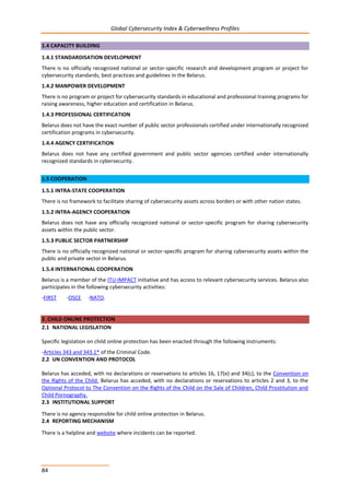 Global Cybersecurity Index & Cyberwellness Profiles
84
1.4 CAPACITY BUILDING
1.4.1 STANDARDISATION DEVELOPMENT
There is no officially recognized national or sector-specific research and development program or project for
cybersecurity standards, best practices and guidelines in the Belarus.
1.4.2 MANPOWER DEVELOPMENT
There is no program or project for cybersecurity standards in educational and professional training programs for
raising awareness, higher education and certification in Belarus.
1.4.3 PROFESSIONAL CERTIFICATION
Belarus does not have the exact number of public sector professionals certified under internationally recognized
certification programs in cybersecurity.
1.4.4 AGENCY CERTIFICATION
Belarus does not have any certified government and public sector agencies certified under internationally
recognized standards in cybersecurity.
1.5 COOPERATION
1.5.1 INTRA-STATE COOPERATION
There is no framework to facilitate sharing of cybersecurity assets across borders or with other nation states.
1.5.2 INTRA-AGENCY COOPERATION
Belarus does not have any officially recognized national or sector-specific program for sharing cybersecurity
assets within the public sector.
1.5.3 PUBLIC SECTOR PARTNERSHIP
There is no officially recognized national or sector-specific program for sharing cybersecurity assets within the
public and private sector in Belarus.
1.5.4 INTERNATIONAL COOPERATION
Belarus is a member of the ITU-IMPACT initiative and has access to relevant cybersecurity services. Belarus also
participates in the following cybersecurity activities:
-FIRST -OSCE -NATO.
2. CHILD ONLINE PROTECTION
2.1 NATIONAL LEGISLATION
Specific legislation on child online protection has been enacted through the following instruments:
-Articles 343 and 343.1* of the Criminal Code.
2.2 UN CONVENTION AND PROTOCOL
Belarus has acceded, with no declarations or reservations to articles 16, 17(e) and 34(c), to the Convention on
the Rights of the Child. Belarus has acceded, with no declarations or reservations to articles 2 and 3, to the
Optional Protocol to The Convention on the Rights of the Child on the Sale of Children, Child Prostitution and
Child Pornography.
2.3 INSTITUTIONAL SUPPORT
There is no agency responsible for child online protection in Belarus.
2.4 REPORTING MECHANISM
There is a helpline and website where incidents can be reported.
 