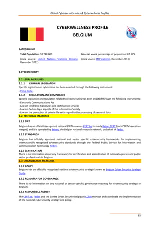 Global Cybersecurity Index & Cyberwellness Profiles
85
CYBERWELLNESS PROFILE
BELGIUM
BACKGROUND
Total Population: 10 788 000
(data source: United Nations Statistics Division,
December 2012)
Internet users, percentage of population: 82.17%
(data source: ITU Statistics, December 2013)
1.CYBERSECURITY
1.1 LEGAL MEASURES
1.1.1 CRIMINAL LEGISLATION
Specific legislation on cybercrime has been enacted through the following instrument:
- Penal Code.
1.1.2 REGULATION AND COMPLIANCE
Specific legislation and regulation related to cybersecurity has been enacted through the following instruments:
- Electronic Communications Act
- Law on Electronic Signatures and certification services
- Law on Certain legal aspects of the Information Society
- Law on the protection of private life with regard to the processing of personal data.
1.2 TECHNICAL MEASURES
1.2.1 CIRT
Belgium has an officially recognized national CIRT known as CERT.be formerly Belnet CERT (both CERTs have since
merged) and it is operated by Belnet, the Belgian national research network, on behalf of Fedict.
1.2.2 STANDARDS
Belgium has officially approved national and sector specific cybersecurity frameworks for implementing
internationally recognized cybersecurity standards through the Federal Public Service for Information and
Communication Technology Fedict.
1.2.3 CERTIFICATION
There is no information about any framework for certification and accreditation of national agencies and public
sector professionals in Belgium.
1.3 ORGANIZATION MEASURES
1.3.1 POLICY
Belgium has an officially recognized national cybersecurity strategy known as Belgian Cyber Security Strategy
Guide.
1.3.2 ROADMAP FOR GOVERNANCE
There is no information on any national or sector-specific governance roadmap for cybersecurity strategy in
Belgium.
1.3.3 RESPONSIBLE AGENCY
The CERT.be, Fedict and the Centre Cyber Security Belgique (CCSB) monitor and coordinate the implementation
of the national cybersecurity strategy and policy.
 