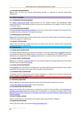 Global Cybersecurity Index & Cyberwellness Profiles
86
1.3.4 NATIONAL BENCHMARKING
Belgium does not have any national benchmarking exercises or referential to measure cybersecurity
development.
1.4 CAPACITY BUILDING
1.4.1 STANDARDISATION DEVELOPMENT
The Belgian Cybersecurity Guide makes provision for the national research and development (R&D)
programs/projects for cybersecurity standards, best practices and guidelines to be applied in either the private
or the public sector.
1.4.2 MANPOWER DEVELOPMENT
The European Cyber Security Month for Belgium has had over 5 events which are programs for raising awareness
for higher education, professional training and certification.
1.4.3 PROFESSIONAL CERTIFICATION
Belgium does not have the exact number of public sector professionals certified under internationally recognized
certification programs in cybersecurity.
1.4.4 AGENCY CERTIFICATION
Belgium does not have any certified government and public sector agencies certified under internationally
recognized standards in cybersecurity.
1.5 COOPERATION
1.5.1 INTRA-STATE COOPERATION
To facilitate sharing of cybersecurity assets across borders or with other nation states, B-CCENTRE coordinates
and collaborates beyond the Belgian borders and partners in the Netherlands (UVT, WODC) and European
collaboration and coordination via the 2CENTRE network with a.o. national centres in Ireland and France.
1.5.2 INTRA-AGENCY COOPERATION
Belgium has an officially recognized national or sector-specific program for sharing cybersecurity assets within
the public sector through the B-CCENTRE.
1.5.3 PUBLIC SECTOR PARTNERSHIP
The B-CCENTRE is the main platform for collaboration; it provides officially recognized national or sector-specific
programs for sharing cybersecurity assets within the public and private sectors.
1.5.4 INTERNATIONAL COOPERATION
To facilitate sharing of cybersecurity assets and for participation in regional and international cybersecurity
platforms Belgium, through Belnet CERT, is a member of FIRST.
2 CHILD ONLINE PROTECTION
2.1 NATIONAL LEGISLATION
Specific legislation on child online protection has been enacted through the following instruments:
- Articles 383, 383bis, 385, 386 and 387* of the Criminal Code.
2.2 UN CONVENTION AND PROTOCOL
Belgium has acceded, with no declarations or reservations to articles 16, 17(e) and 34(c), to the Convention on
the Rights of the Child. Belgium has acceded, with no declarations or reservations to articles 2 and 3, to the
Optional Protocol to The Convention on the Rights of the Child on the Sale of Children, Child Prostitution and
Child Pornography.
2.3 INSTITUTIONAL SUPPORT
There is no information on any institution that supports child online protection in Belgium.
2.4 REPORTING MECHANISM
Online child abuse images can be reported www.stopchildporno.be.
 