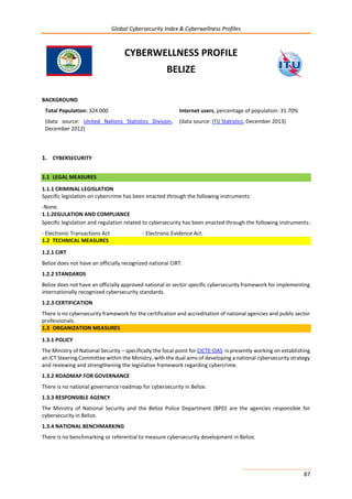 Global Cybersecurity Index & Cyberwellness Profiles
87
CYBERWELLNESS PROFILE
BELIZE
BACKGROUND
Total Population: 324 000
(data source: United Nations Statistics Division,
December 2012)
Internet users, percentage of population: 31.70%
(data source: ITU Statistics, December 2013)
1. CYBERSECURITY
1.1 LEGAL MEASURES
1.1.1 CRIMINAL LEGISLATION
Specific legislation on cybercrime has been enacted through the following instruments:
-None.
1.1.2EGULATION AND COMPLIANCE
Specific legislation and regulation related to cybersecurity has been enacted through the following instruments:
- Electronic Transactions Act - Electronic Evidence Act.
1.2 TECHNICAL MEASURES
1.2.1 CIRT
Belize does not have an officially recognized national CIRT.
1.2.2 STANDARDS
Belize does not have an officially approved national or sector specific cybersecurity framework for implementing
internationally recognized cybersecurity standards.
1.2.3 CERTIFICATION
There is no cybersecurity framework for the certification and accreditation of national agencies and public sector
professionals.
1.3 ORGANIZATION MEASURES
1.3.1 POLICY
The Ministry of National Security – specifically the focal point for CICTE-OAS is presently working on establishing
an ICT Steering Committee within the Ministry, with the dual aims of developing a national cybersecurity strategy
and reviewing and strengthening the legislative framework regarding cybercrime.
1.3.2 ROADMAP FOR GOVERNANCE
There is no national governance roadmap for cybersecurity in Belize.
1.3.3 RESPONSIBLE AGENCY
The Ministry of National Security and the Belize Police Department (BPD) are the agencies responsible for
cybersecurity in Belize.
1.3.4 NATIONAL BENCHMARKING
There is no benchmarking or referential to measure cybersecurity development in Belize.
 