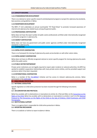 Global Cybersecurity Index & Cyberwellness Profiles
88
1.4 CAPACITY BUILDING
1.4.1 STANDARDISATION DEVELOPMENT
There is no national or sector-specific research and development program or project for cybersecurity standards,
best practices and guidelines in Belize.
1.4.2 MANPOWER DEVELOPMENT
The BPD’s IT Unit undertakes an annual countrywide “ICT Road Show” to promote increased awareness of
internet and cybersecurity-related issues among the general public.
1.4.3 PROFESSIONAL CERTIFICATION
Belize does not have the exact number of public sector professionals certified under internationally recognized
certification programs in cybersecurity.
1.4.4 AGENCY CERTIFICATION
Belize does not have any government and public sector agencies certified under internationally recognized
standards in cybersecurity.
1.5 COOPERATION
1.5.1 INTRA-STATE COOPERATION
There is no framework for sharing of cybersecurity assets across borders or with other nation states.
1.5.2 INTRA-AGENCY COOPERATION
Belize does not have an officially recognized national or sector-specific program for sharing cybersecurity assets
within the public sector.
1.5.3 PUBLIC SECTOR PARTNERSHIP
Private sector institutions are not legally required to report cyber incidents to national authorities; the BPD has
worked to establish cooperative relationships with many private sector entities, and has provided support and
assistance when it has been requested.
1.5.4 INTERNATIONAL COOPERATION
Belize is a member of the ITU-IMPACT initiative and has access to relevant cybersecurity services. Belize
participates in the CICTE-OAS.
2. CHILD ONLINE PROTECTION
2.1 NATIONAL LEGISLATION
Specific legislation on child online protection has been enacted through the following instruments:
-None.
2.2 UN CONVENTION AND PROTOCOL
Belize has acceded, with no declarations or reservations to articles 16, 17(e) and 34(c), to the Convention on the
Rights of the Child. Belize has acceded, with no declarations or reservations to articles 2 and 3, to the Optional
Protocol to The Convention on the Rights of the Child on the Sale of Children, Child Prostitution and Child
Pornography.
2.3 INSTITUTIONAL SUPPORT
There is no agency that is responsible for child online protection in Belize.
2.4 REPORTING MECHANISM
There is no website or hotline to report incidents in Belize.
 