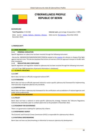 Global Cybersecurity Index & Cyberwellness Profiles
89
CYBERWELLNESS PROFILE
REPUBLIC OF BENIN
BACKGROUND
Total Population: 9 352 000
(data source: United Nations Statistics Division,
December 2012)
Internet users, percentage of population: 4.90%
(data source: ITU Statistics, December 2013)
1.CYBERSECURITY
1.1 LEGAL MEASURES
1.1.1 CRIMINAL LEGISLATION
Specific legislation on cybercrime has been enacted through the following instrument:
- Decree No. 200/MISP/DC/SGM/DGPN/SERCT/DER/SA related to the creation of a division in charge of the fight
against internet crime. This decree stipulates that victims of internet crime can approach Interpol or the BEF with
their complaints.
1.1.2 REGULATION AND COMPLIANCE
Specific legislation and regulation related to cybersecurity has been enacted through the following instrument:
- Loi 9 of 27 Apr 2009 (protection of personal information in databases).
1.2 TECHNICAL MEASURES
1.2.1 CIRT
Benin does not have an officially recognized national CIRT.
1.2.2 STANDARDS
Benin does not have an officially approved national or sector specific cybersecurity framework for implementing
internationally recognized cybersecurity standards.
1.2.3 CERTIFICATION
Benin does not have a cybersecurity framework for the certification and accreditation of national agencies and
public sector professionals.
1.3 ORGANIZATION MEASURES
1.3.1 POLICY
Benin does not have a national or sector-specific cybersecurity strategy. However the Telecoms Regulatory
Authority has presented a plan to combat cybercrime to the president in November 2012.
1.3.2 ROADMAP FOR GOVERNANCE
There is no governance roadmap for cybersecurity in Benin.
1.3.3 RESPONSIBLE AGENCY
The Economic and Financial Crimes Commission (EFCC) is responsible for cybersecurity in Benin.
1.3.4 NATIONAL BENCHMARKING
Benin does not have any benchmarking or referential to measure cybersecurity development.
 