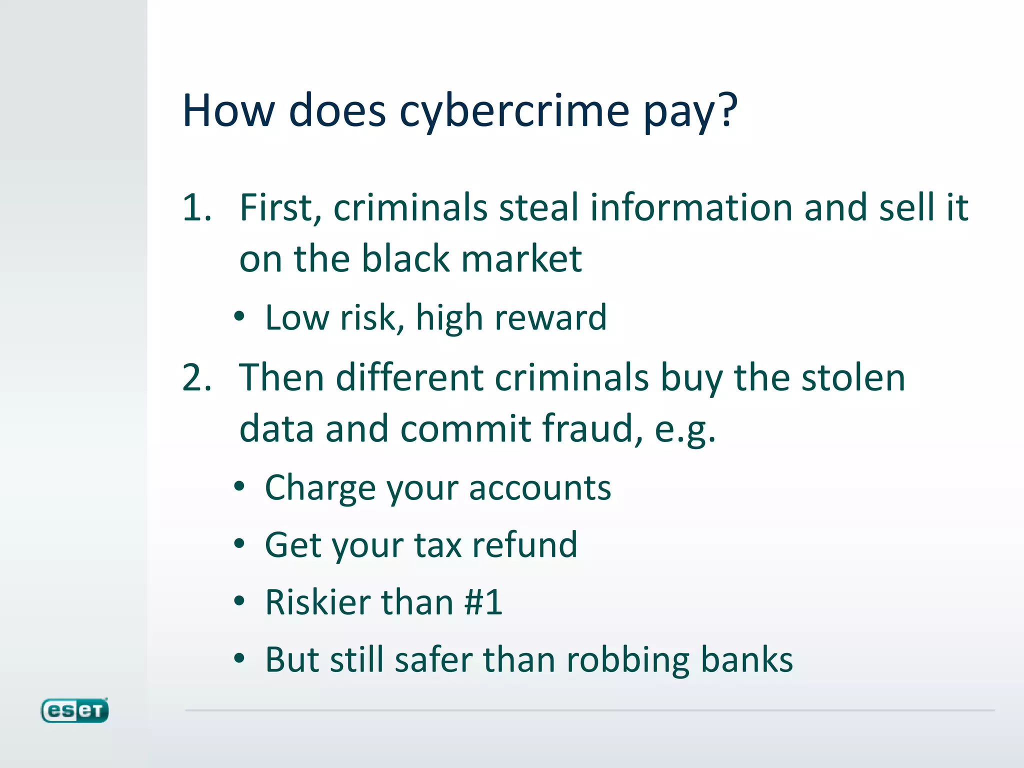 How does cybercrime pay?
1. First, criminals steal information and sell it
on the black market
• Low risk, high reward
2. Then different criminals buy the stolen
data and commit fraud, e.g.
• Charge your accounts
• Get your tax refund
• Riskier than #1
• But still safer than robbing banks
 